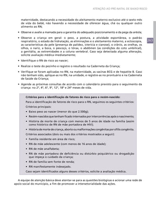 ATENÇÃO AO PRÉ-NATAL DE BAIXO RISCO



     maternidade, destacando a necessidade do aleitamento materno exclusivo até o sexto mês
     de vida do bebê, não havendo a necessidade de oferecer água, chá ou qualquer outro
     alimento ao RN;

  •	 Observe e avalie a mamada para a garantia do adequado posicionamento e da pega da aréola;

  •	 Observe a criança em geral: o peso, a postura, a atividade espontânea, o padrão
     respiratório, o estado de hidratação, as eliminações e o aleitamento materno, a ectoscopia,       263
     as características da pele (presença de palidez, icterícia e cianose), o crânio, as orelhas, os
     olhos, o nariz, a boca, o pescoço, o tórax, o abdômen (as condições do coto umbilical),
     a genitália, as extremidades e a coluna vertebral. Caso seja detectada alguma alteração,
     solicite avaliação médica imediatamente;

  •	 Identifique o RN de risco ao nascer;

  •	 Realize o teste do pezinho e registre o resultado na Caderneta da Criança;

  •	 Verifique se foram aplicadas no RN, na maternidade, as vacinas BCG e de hepatite B. Caso
     não tenham sido, aplique-as no RN, na unidade, e registre-as no prontuário e na Caderneta
     de Saúde da Criança;

  •	 Agende as próximas consultas de acordo com o calendário previsto para o seguimento da
     criança: no 2º, 4º, 6º, 9º, 12º, 18º e 24º meses de vida.


        Critérios para a identificação de fatores de risco para o recém-nascido:
        Para a identificação de fatores de risco para o RN, seguimos os seguintes critérios:
        Critérios principais:
        •	 Baixo peso ao nascer (menor do que 2.500g);
        •	 Recém-nascidos que tenham ficado internados por intercorrências após o nascimento;
        •	 História de morte de criança com menos de 5 anos de idade na família (assim
           como histórico de RN de mãe portadora de HIV);
        •	 História de morte de criança, aborto ou malformações congênitas por sífilis congênita.
        Critérios associados (dois ou mais dos critérios mostrados a seguir):
        •	 Família residente em área de risco;
        •	 RN de mãe adolescente (com menos de 16 anos de idade);
        •	 RN de mãe analfabeta;
        •	 RN de mãe portadora de deficiência ou distúrbio psiquiátrico ou drogadição
           que impeça o cuidado da criança;
        •	 RN de família sem fonte de renda;
        •	 RN manifestamente indesejado.
        Caso sejam identificados alguns desses critérios, solicite a avaliação médica.


  A equipe de atenção básica deve atentar-se para as questões biológicas e acionar uma rede de
apoio social do município, a fim de promover a intersetorialidade das ações.
 