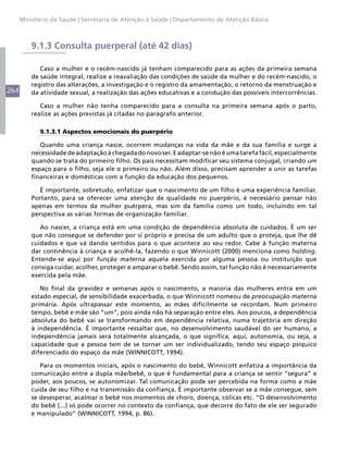 Ministério da Saúde | Secretaria de Atenção à Saúde | Departamento de Atenção Básica



          9.1.3 Consulta puerperal (até 42 dias)

             Caso a mulher e o recém-nascido já tenham comparecido para as ações da primeira semana
          de saúde integral, realize a reavaliação das condições de saúde da mulher e do recém-nascido, o
          registro das alterações, a investigação e o registro da amamentação, o retorno da menstruação e
264       da atividade sexual, a realização das ações educativas e a condução das possíveis intercorrências.

             Caso a mulher não tenha comparecido para a consulta na primeira semana após o parto,
          realize as ações previstas já citadas no parágrafo anterior.

            9.1.3.1 Aspectos emocionais do puerpério

             Quando uma criança nasce, ocorrem mudanças na vida da mãe e da sua família e surge a
          necessidade de adaptação à chegada do novo ser. E adaptar-se não é uma tarefa fácil, especialmente
          quando se trata do primeiro filho. Os pais necessitam modificar seu sistema conjugal, criando um
          espaço para o filho, seja ele o primeiro ou não. Além disso, precisam aprender a unir as tarefas
          financeiras e domésticas com a função da educação dos pequenos.

             É importante, sobretudo, enfatizar que o nascimento de um filho é uma experiência familiar.
          Portanto, para se oferecer uma atenção de qualidade no puerpério, é necessário pensar não
          apenas em termos da mulher puérpera, mas sim da família como um todo, incluindo em tal
          perspectiva as várias formas de organização familiar.

             Ao nascer, a criança está em uma condição de dependência absoluta de cuidados. É um ser
          que não consegue se defender por si próprio e precisa de um adulto que o proteja, que lhe dê
          cuidados e que vá dando sentidos para o que acontece ao seu redor. Cabe à função materna
          dar continência à criança e acolhê-la, fazendo o que Winnicott (2000) menciona como holding.
          Entende-se aqui por função materna aquela exercida por alguma pessoa ou instituição que
          consiga cuidar, acolher, proteger e amparar o bebê. Sendo assim, tal função não é necessariamente
          exercida pela mãe.

             No final da gravidez e semanas após o nascimento, a maioria das mulheres entra em um
          estado especial, de sensibilidade exacerbada, o que Winnicott nomeou de preocupação materna
          primária. Após ultrapassar este momento, as mães dificilmente se recordam. Num primeiro
          tempo, bebê e mãe são “um”, pois ainda não há separação entre eles. Aos poucos, a dependência
          absoluta do bebê vai se transformando em dependência relativa, numa trajetória em direção
          à independência. É importante ressaltar que, no desenvolvimento saudável do ser humano, a
          independência jamais será totalmente alcançada, o que significa, aqui, autonomia, ou seja, a
          capacidade que a pessoa tem de se tornar um ser individualizado, tendo seu espaço psíquico
          diferenciado do espaço da mãe (WINNICOTT, 1994).

             Para os momentos iniciais, após o nascimento do bebê, Winnicott enfatiza a importância da
          comunicação entre a dupla mãe/bebê, o que é fundamental para a criança se sentir “segura” e
          poder, aos poucos, se autonomizar. Tal comunicação pode ser percebida na forma como a mãe
          cuida de seu filho e na transmissão da confiança. É importante observar se a mãe consegue, sem
          se desesperar, acalmar o bebê nos momentos de choro, doença, cólicas etc. “O desenvolvimento
          do bebê [...] só pode ocorrer no contexto da confiança, que decorre do fato de ele ser segurado
          e manipulado” (WINNICOTT, 1994, p. 86).
 
