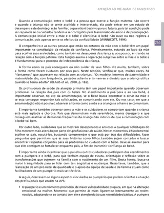ATENÇÃO AO PRÉ-NATAL DE BAIXO RISCO



   Quando a comunicação entre o bebê e a pessoa que exerce a função materna não ocorre
e quando a criança não se sente acolhida e interpretada, ela pode entrar em um estado de
desamparo e de desintegração familiar, o que não é decisivo para o futuro, pois tal condição pode
ser reparada se os cuidados tendem a ser corrigidos pela transmissão de amor e de preocupação.
A comunicação inicial entre a mãe e o bebê é silenciosa: o bebê não ouve ou não registra a
comunicação, pois apenas sente os efeitos da confiabilidade (WINNICOTT, 1994).
                                                                                                     265
   O companheiro e as outras pessoas que estão no entorno da mãe com o bebê têm um papel
importante na constituição da relação de confiança. Primeiramente, estando ao lado da mãe
para acolher suas ansiedades, como também os desesperos da criança e, aos poucos, entrando na
relação com a função paterna. Esta função auxilia a separação subjetiva entre a mãe e o bebê e
é fundamental para o processo de independência da criança.

   A forma como os pais conseguem ou não cuidar de seus filhos diz muito, também, sobre
a forma como foram cuidados por seus pais. Neste sentido, verifica-se que, muitas vezes, há
“fantasmas” que aparecem na relação com as crianças. “Os modelos internos de paternidade e
maternidade são, com frequência, passados adiante e tornam-se a diretriz que a criança utiliza
quando se torna adulta” (KLAUS et al., 2000, p. 165).

   Os profissionais de saúde da atenção primária têm um papel importante quando observam
problemas na relação dos pais com os bebês. No atendimento à puérpera e ao seu bebê, é
importante observar, no ato da amamentação, se o bebê busca encontrar o olhar da mãe e
se esta consegue responder tais solicitações, se comunicando com ele. Ou nos casos em que a
amamentação não é possível, observar a forma como a mãe e a criança se olham e se comunicam.

   É importante também observar como a mãe e os cuidadores se comportam quando a criança
está mais agitada e chorosa. Pais que demonstram mais serenidade, menos desespero e que
conseguem acalmar as demandas frequentes da criança dão indícios de que a comunicação com
o bebê vai bem.

    Por outro lado, cuidadores que se mostram desesperados e ansiosos a qualquer solicitação do
filho merecem mais atenção por parte dos profissionais de saúde. Nestes momentos, é fundamental
acolher os pais, escutá-los, buscando compreender o que está por trás das dificuldades, fazer
perguntas que permitam que as suas histórias como filhos também sejam contadas e buscar
encontrar respostas conjuntas para os problemas no cuidado com o bebê. Deve-se auxiliar para
que eles consigam se fortalecer enquanto pais, a fim de transmitir confiança ao bebê.

   É importante ainda incentivar que o pai e/ou outros cuidadores participem dos atendimentos
com a puérpera e o bebê, para que tenham espaço de escuta, orientação e reflexão sobre as
transformações que ocorrem na família com o nascimento de um filho. Desta forma, busca-se
maior tranquilidade para se lidar com tais angústias e mudanças. Ressalta-se, também, que a
realização de um pré-natal de qualidade e o apoio da equipe de saúde e da família atuam como
facilitadores de um puerpério mais satisfatório.

  A seguir, descrevem-se alguns aspectos vinculados ao puerpério que podem orientar a atuação
dos profissionais que atuam na APS:

  •	 O puerpério é um momento provisório, de maior vulnerabilidade psíquica, em que há alteração
     emocional na mulher. Momento que permite às mães ligarem-se intensamente ao recém-
     nascido, adaptando-se ao contato com ele e atendendo às suas necessidades básicas. A puérpera
 