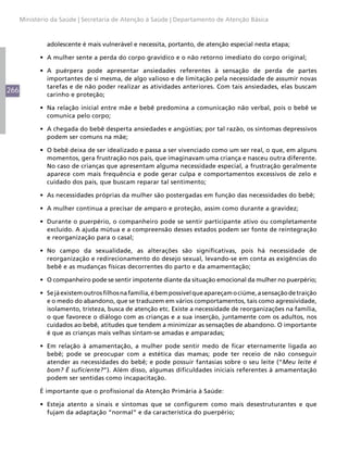 Ministério da Saúde | Secretaria de Atenção à Saúde | Departamento de Atenção Básica



               adolescente é mais vulnerável e necessita, portanto, de atenção especial nesta etapa;

            •	 A mulher sente a perda do corpo gravídico e o não retorno imediato do corpo original;

            •	 A puérpera pode apresentar ansiedades referentes à sensação de perda de partes
               importantes de si mesma, de algo valioso e de limitação pela necessidade de assumir novas
               tarefas e de não poder realizar as atividades anteriores. Com tais ansiedades, elas buscam
266
               carinho e proteção;

            •	 Na relação inicial entre mãe e bebê predomina a comunicação não verbal, pois o bebê se
               comunica pelo corpo;

            •	 A chegada do bebê desperta ansiedades e angústias; por tal razão, os sintomas depressivos
               podem ser comuns na mãe;

            •	 O bebê deixa de ser idealizado e passa a ser vivenciado como um ser real, o que, em alguns
               momentos, gera frustração nos pais, que imaginavam uma criança e nasceu outra diferente.
               No caso de crianças que apresentam alguma necessidade especial, a frustração geralmente
               aparece com mais frequência e pode gerar culpa e comportamentos excessivos de zelo e
               cuidado dos pais, que buscam reparar tal sentimento;

            •	 As necessidades próprias da mulher são postergadas em função das necessidades do bebê;

            •	 A mulher continua a precisar de amparo e proteção, assim como durante a gravidez;

            •	 Durante o puerpério, o companheiro pode se sentir participante ativo ou completamente
               excluído. A ajuda mútua e a compreensão desses estados podem ser fonte de reintegração
               e reorganização para o casal;

            •	 No campo da sexualidade, as alterações são significativas, pois há necessidade de
               reorganização e redirecionamento do desejo sexual, levando-se em conta as exigências do
               bebê e as mudanças físicas decorrentes do parto e da amamentação;

            •	 O companheiro pode se sentir impotente diante da situação emocional da mulher no puerpério;

            •	 Se já existem outros filhos na família, é bem possível que apareçam o ciúme, a sensação de traição
               e o medo do abandono, que se traduzem em vários comportamentos, tais como agressividade,
               isolamento, tristeza, busca de atenção etc. Existe a necessidade de reorganizações na família,
               o que favorece o diálogo com as crianças e a sua inserção, juntamente com os adultos, nos
               cuidados ao bebê, atitudes que tendem a minimizar as sensações de abandono. O importante
               é que as crianças mais velhas sintam-se amadas e amparadas;

            •	 Em relação à amamentação, a mulher pode sentir medo de ficar eternamente ligada ao
               bebê; pode se preocupar com a estética das mamas; pode ter receio de não conseguir
               atender as necessidades do bebê; e pode possuir fantasias sobre o seu leite (“Meu leite é
               bom? É suficiente?”). Além disso, algumas dificuldades iniciais referentes à amamentação
               podem ser sentidas como incapacitação.

            É importante que o profissional da Atenção Primária à Saúde:

            •	 Esteja atento a sinais e sintomas que se configurem como mais desestruturantes e que
               fujam da adaptação “normal” e da característica do puerpério;
 