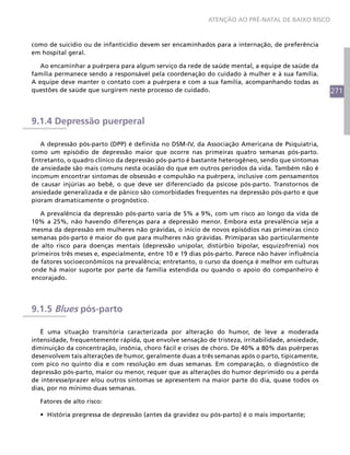 ATENÇÃO AO PRÉ-NATAL DE BAIXO RISCO



como de suicídio ou de infanticídio devem ser encaminhados para a internação, de preferência
em hospital geral.

   Ao encaminhar a puérpera para algum serviço da rede de saúde mental, a equipe de saúde da
família permanece sendo a responsável pela coordenação do cuidado à mulher e à sua família.
A equipe deve manter o contato com a puérpera e com a sua família, acompanhando todas as
questões de saúde que surgirem neste processo de cuidado.                                          271



9.1.4 Depressão puerperal

   A depressão pós-parto (DPP) é definida no DSM-IV, da Associação Americana de Psiquiatria,
como um episódio de depressão maior que ocorre nas primeiras quatro semanas pós-parto.
Entretanto, o quadro clínico da depressão pós-parto é bastante heterogêneo, sendo que sintomas
de ansiedade são mais comuns nesta ocasião do que em outros períodos da vida. Também não é
incomum encontrar sintomas de obsessão e compulsão na puérpera, inclusive com pensamentos
de causar injúrias ao bebê, o que deve ser diferenciado da psicose pós-parto. Transtornos de
ansiedade generalizada e de pânico são comorbidades frequentes na depressão pós-parto e que
pioram dramaticamente o prognóstico.

   A prevalência da depressão pós-parto varia de 5% a 9%, com um risco ao longo da vida de
10% a 25%, não havendo diferenças para a depressão menor. Embora esta prevalência seja a
mesma da depressão em mulheres não grávidas, o início de novos episódios nas primeiras cinco
semanas pós-parto é maior do que para mulheres não grávidas. Primíparas são particularmente
de alto risco para doenças mentais (depressão unipolar, distúrbio bipolar, esquizofrenia) nos
primeiros três meses e, especialmente, entre 10 e 19 dias pós-parto. Parece não haver influência
de fatores socioeconômicos na prevalência; entretanto, o curso da doença é melhor em culturas
onde há maior suporte por parte da família estendida ou quando o apoio do companheiro é
encorajado.




9.1.5 Blues pós-parto

   É uma situação transitória caracterizada por alteração do humor, de leve a moderada
intensidade, frequentemente rápida, que envolve sensação de tristeza, irritabilidade, ansiedade,
diminuição da concentração, insônia, choro fácil e crises de choro. De 40% a 80% das puérperas
desenvolvem tais alterações de humor, geralmente duas a três semanas após o parto, tipicamente,
com pico no quinto dia e com resolução em duas semanas. Em comparação, o diagnóstico de
depressão pós-parto, maior ou menor, requer que as alterações do humor deprimido ou a perda
de interesse/prazer e/ou outros sintomas se apresentem na maior parte do dia, quase todos os
dias, por no mínimo duas semanas.

  Fatores de alto risco:

  •	 História pregressa de depressão (antes da gravidez ou pós-parto) é o mais importante;
 