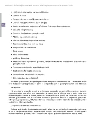 Ministério da Saúde | Secretaria de Atenção à Saúde | Departamento de Atenção Básica



            •	 Histórico de doença (ou transtorno) bipolar;

            •	 Conflito marital;

            •	 Eventos estressores nos 12 meses anteriores;

            •	 Lacunas no suporte familiar ou de amigos;
272
            •	 Ausência ou lacunas no suporte afetivo ou financeiro do companheiro;

            •	 Gestação não planejada;

            •	 Tentativa de aborto na gestação atual;

            •	 Abortos espontâneos prévios;

            •	 História de doença psiquiátrica familiar;

            •	 Relacionamento pobre com sua mãe;

            •	 Incapacidade de amamentar;

            •	 Baixa renda;

            •	 Baixa escolaridade;

            •	 Violência doméstica;

            •	 Antecedentes de hiperêmese gravídica, irritabilidade uterina ou desordens psiquiátricas na
               gestação atual;

            •	 Estressores relacionados ao cuidado do bebê;

            •	 Bebê com malformação congênita;

            •	 Personalidade introvertida ou histérica;

            •	 Diabetes prévia ou gestacional.

              Mulheres que tiveram uma perda gestacional e engravidam em menos de 12 meses têm maior
          risco de desenvolver depressão pós-parto se comparadas com as que engravidaram após 12 meses.

            Patogênese:

             Há uma teoria segundo a qual a prolongada exposição aos esteroides ovarianos durante
          a gestação pode precipitar uma depressão. A mesma teoria salienta que o parto piora uma
          depressão pré-existente. A interação entre a susceptibilidade genética e os fatores estressores
          maiores, juntamente com as variações hormonais poderiam explicar a depressão pós-parto.
          Estrógenos, progesterona, TSH, testosterona, colesterol, hormônio liberador de corticotropina e
          cortisol têm sido investigados.

            Diagnóstico e manifestações clínicas:

             Embora a definição de depressão pós-parto seja a de um episódio de depressão maior que
          se inicia nas primeiras quatro semanas após o parto, utilizando-se os mesmos critérios para a
          depressão em não grávidas, aceita-se como DPP aquela que inicie até um ano após o parto.
 