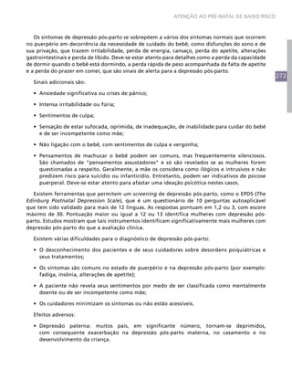 ATENÇÃO AO PRÉ-NATAL DE BAIXO RISCO



   Os sintomas de depressão pós-parto se sobrepõem a vários dos sintomas normais que ocorrem
no puerpério em decorrência da necessidade de cuidado do bebê, como disfunções do sono e de
sua privação, que trazem irritabilidade, perda de energia, cansaço, perda do apetite, alterações
gastrointestinais e perda de libido. Deve-se estar atento para detalhes como a perda da capacidade
de dormir quando o bebê está dormindo, a perda rápida de peso acompanhada da falta de apetite
e a perda do prazer em comer, que são sinais de alerta para a depressão pós-parto.
                                                                                                     273
  Sinais adicionais são:

  •	 Ansiedade significativa ou crises de pânico;

  •	 Intensa irritabilidade ou fúria;

  •	 Sentimentos de culpa;

  •	 Sensação de estar sufocada, oprimida, de inadequação, de inabilidade para cuidar do bebê
     e de ser incompetente como mãe;

  •	 Não ligação com o bebê, com sentimentos de culpa e vergonha;

  •	 Pensamentos de machucar o bebê podem ser comuns, mas frequentemente silenciosos.
     São chamados de “pensamentos assustadores” e só são revelados se as mulheres forem
     questionadas a respeito. Geralmente, a mãe os considera como ilógicos e intrusivos e não
     predizem risco para suicídio ou infanticídio. Entretanto, podem ser indicativos de psicose
     puerperal. Deve-se estar atento para afastar uma ideação psicótica nestes casos.

   Existem ferramentas que permitem um screening de depressão pós-parto, como o EPDS (The
Edinburg Postnatal Depression Scale), que é um questionário de 10 perguntas autoaplicável
que tem sido validado para mais de 12 línguas. As respostas pontuam em 1,2 ou 3, com escore
máximo de 30. Pontuação maior ou igual a 12 ou 13 identifica mulheres com depressão pós-
parto. Estudos mostram que tais instrumentos identificam significativamente mais mulheres com
depressão pós-parto do que a avaliação clínica.

  Existem várias dificuldades para o diagnóstico de depressão pós-parto:

  •	 O desconhecimento dos pacientes e de seus cuidadores sobre desordens psiquiátricas e
     seus tratamentos;

  •	 Os sintomas são comuns no estado de puerpério e na depressão pós-parto (por exemplo:
     fadiga, insônia, alterações de apetite);

  •	 A paciente não revela seus sentimentos por medo de ser classificada como mentalmente
     doente ou de ser incompetente como mãe;

  •	 Os cuidadores minimizam os sintomas ou não estão acessíveis.

  Efeitos adversos:

  •	 Depressão paterna: muitos pais, em significante número, tornam-se deprimidos,
     com consequente exacerbação na depressão pós-parto materna, no casamento e no
     desenvolvimento da criança.
 