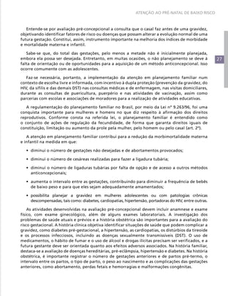 ATENÇÃO AO PRÉ-NATAL DE BAIXO RISCO



   Entende-se por avaliação pré-concepcional a consulta que o casal faz antes de uma gravidez,
objetivando identificar fatores de risco ou doenças que possam alterar a evolução normal de uma
futura gestação. Constitui, assim, instrumento importante na melhoria dos índices de morbidade
e mortalidade materna e infantil.

   Sabe-se que, do total das gestações, pelo menos a metade não é inicialmente planejada,
embora ela possa ser desejada. Entretanto, em muitas ocasiões, o não planejamento se deve à              27
falta de orientação ou de oportunidades para a aquisição de um método anticoncepcional. Isso
ocorre comumente com as adolescentes.

   Faz-se necessária, portanto, a implementação da atenção em planejamento familiar num
contexto de escolha livre e informada, com incentivo à dupla proteção (prevenção da gravidez, do
HIV, da sífilis e das demais DST) nas consultas médicas e de enfermagem, nas visitas domiciliares,
durante as consultas de puericultura, puerpério e nas atividades de vacinação, assim como
parcerias com escolas e associações de moradores para a realização de atividades educativas.

   A regulamentação do planejamento familiar no Brasil, por meio da Lei nº 9.263/96, foi uma
conquista importante para mulheres e homens no que diz respeito à afirmação dos direitos
reprodutivos. Conforme consta na referida lei, o planejamento familiar é entendido como
o conjunto de ações de regulação da fecundidade, de forma que garanta direitos iguais de
constituição, limitação ou aumento da prole pela mulher, pelo homem ou pelo casal (art. 2º).

   A atenção em planejamento familiar contribui para a redução da morbimortalidade materna
e infantil na medida em que:

   •	 diminui o número de gestações não desejadas e de abortamentos provocados;

   •	 diminui o número de cesáreas realizadas para fazer a ligadura tubária;

   •	 diminui o número de ligaduras tubárias por falta de opção e de acesso a outros métodos
      anticoncepcionais;

   •	 aumenta o intervalo entre as gestações, contribuindo para diminuir a frequência de bebês
      de baixo peso e para que eles sejam adequadamente amamentados;

   •	 possibilita planejar a gravidez em mulheres adolescentes ou com patologias crônicas
      descompensadas, tais como: diabetes, cardiopatias, hipertensão, portadoras do HIV, entre outras.

    As atividades desenvolvidas na avaliação pré-concepcional devem incluir anamnese e exame
físico, com exame ginecológico, além de alguns exames laboratoriais. A investigação dos
problemas de saúde atuais e prévios e a história obstétrica são importantes para a avaliação do
risco gestacional. A história clínica objetiva identificar situações de saúde que podem complicar a
gravidez, como diabetes pré-gestacional, a hipertensão, as cardiopatias, os distúrbios da tireoide
e os processos infecciosos, incluindo as doenças sexualmente transmissíveis (DST). O uso de
medicamentos, o hábito de fumar e o uso de álcool e drogas ilícitas precisam ser verificados, e a
futura gestante deve ser orientada quanto aos efeitos adversos associados. Na história familiar,
destaca-se a avaliação de doenças hereditárias, pré-eclâmpsia, hipertensão e diabetes. Na história
obstétrica, é importante registrar o número de gestações anteriores e de partos pré-termo, o
intervalo entre os partos, o tipo de parto, o peso ao nascimento e as complicações das gestações
anteriores, como abortamento, perdas fetais e hemorragias e malformações congênitas.
 