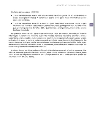 ATENÇÃO AO PRÉ-NATAL DE BAIXO RISCO



  Mulheres portadoras de HIV/HTLV:

  •	 O risco de transmissão do HIV pelo leite materno é elevado (entre 7% a 22%) e renova-se
     a cada exposição (mamada). A transmissão ocorre tanto pelas mães sintomáticas quanto
     pelas assintomáticas.

  •	 O risco de transmissão do HTLV1 e do HTLV2 (vírus linfotrófico humano de células T) pela
                                                                                                   279
     amamentação é variável e bastante alto, sendo mais preocupante pelo HTLV1. Há referências
     que apontam para risco de 13% a 22%. Quanto mais a criança mama, maior será a chance
     de ela ser infectada.

   As gestantes HIV+ e HTLV+ deverão ser orientadas a não amamentar. Quando por falta de
informação o aleitamento materno tiver sido iniciado, torna-se necessário orientar a mãe a
suspender a amamentação o mais rapidamente possível, mesmo para mulheres em uso de terapia
antirretroviral. Após o parto, a lactação deverá ser inibida mecanicamente (enfaixamento das
mamas ou uso de sutiã apertado) e recomenda-se o uso da cabergolina como inibidor de lactação,
respeitando-se as suas contraindicações. A amamentação cruzada (aleitamento da criança por
outra nutriz) está formalmente contraindicada.

   A criança deverá ser alimentada com fórmula infantil durante os seis primeiros meses de vida,
além de necessitar posteriormente da introdução de outros alimentos, conforme orientação do
“Guia Prático de Preparo de Alimentos para Crianças Menores de 12 Meses Que Não Podem Ser
Amamentadas” (BRASIL, 2004f).
 