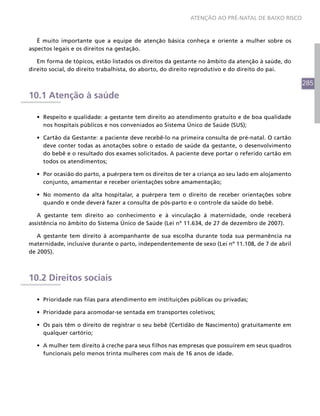 ATENÇÃO AO PRÉ-NATAL DE BAIXO RISCO



   É muito importante que a equipe de atenção básica conheça e oriente a mulher sobre os
aspectos legais e os direitos na gestação.

   Em forma de tópicos, estão listados os direitos da gestante no âmbito da atenção à saúde, do
direito social, do direito trabalhista, do aborto, do direito reprodutivo e do direito do pai.

                                                                                                   285
10.1 Atenção à saúde

  •	 Respeito e qualidade: a gestante tem direito ao atendimento gratuito e de boa qualidade
     nos hospitais públicos e nos conveniados ao Sistema Único de Saúde (SUS);

  •	 Cartão da Gestante: a paciente deve recebê-lo na primeira consulta de pré-natal. O cartão
     deve conter todas as anotações sobre o estado de saúde da gestante, o desenvolvimento
     do bebê e o resultado dos exames solicitados. A paciente deve portar o referido cartão em
     todos os atendimentos;

  •	 Por ocasião do parto, a puérpera tem os direitos de ter a criança ao seu lado em alojamento
     conjunto, amamentar e receber orientações sobre amamentação;

  •	 No momento da alta hospitalar, a puérpera tem o direito de receber orientações sobre
     quando e onde deverá fazer a consulta de pós-parto e o controle da saúde do bebê.

   A gestante tem direito ao conhecimento e à vinculação à maternidade, onde receberá
assistência no âmbito do Sistema Único de Saúde (Lei nº 11.634, de 27 de dezembro de 2007).

   A gestante tem direito à acompanhante de sua escolha durante toda sua permanência na
maternidade, inclusive durante o parto, independentemente de sexo (Lei nº 11.108, de 7 de abril
de 2005).



10.2 Direitos sociais

  •	 Prioridade nas filas para atendimento em instituições públicas ou privadas;

  •	 Prioridade para acomodar-se sentada em transportes coletivos;

  •	 Os pais têm o direito de registrar o seu bebê (Certidão de Nascimento) gratuitamente em
     qualquer cartório;

  •	 A mulher tem direito à creche para seus filhos nas empresas que possuírem em seus quadros
     funcionais pelo menos trinta mulheres com mais de 16 anos de idade.
 