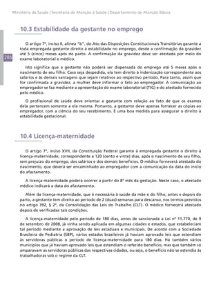 Ministério da Saúde | Secretaria de Atenção à Saúde | Departamento de Atenção Básica



          10.3 Estabilidade da gestante no emprego

             O artigo 7º, inciso II, alínea “b”, do Ato das Disposições Constitucionais Transitórias garante a
          toda empregada gestante direito à estabilidade no emprego, desde a confirmação da gravidez
          até 5 (cinco) meses após do parto. A confirmação da gravidez deve ser atestada por meio do
286       exame laboratorial e médico.

             Isto significa que a gestante não poderá ser dispensada do emprego até 5 meses após o
          nascimento de seu filho. Caso seja despedida, ela tem direito à indenização correspondente aos
          salários e às demais vantagens que sejam relativos ao respectivo período. Para tanto, assim que
          for confirmada a gravidez, a mulher deve informar o fato ao empregador. A comunicação ao
          empregador se faz mediante a apresentação do exame laboratorial (TIG) e do atestado fornecido
          pelo médico.

             O profissional de saúde deve orientar a gestante com relação ao fato de que os exames
          dela pertencem somente a ela mesma. Portanto, a gestante deve apenas fornecer as cópias ao
          empregador, com a ciência do seu recebimento. É uma boa medida para assegurar o direito à
          estabilidade gestacional.




          10.4 Licença-maternidade

              O artigo 7º, inciso XVII, da Constituição Federal garante à empregada gestante o direito à
          licença-maternidade, correspondente a 120 (cento e vinte) dias, após o nascimento de seu filho,
          sem prejuízo do emprego, dos salários e dos demais benefícios. O médico fornecerá atestado do
          nascimento, que deverá ser encaminhado ao empregador com a comunicação da data do início
          do afastamento.

            A licença-maternidade poderá ocorrer a partir do 8º mês da gestação. Neste caso, o atestado
          médico indicará a data do afastamento.

             Além da licença-maternidade, que é necessária à saúde da mãe e do filho, antes e depois do
          parto, a gestante tem direito ao período de 2 (duas) semanas para descanso, nos termos previstos
          no artigo 392, § 2º, da Consolidação das Leis do Trabalho (CLT). O médico fornecerá atestado
          depois de verificadas tais condições.

             A licença-maternidade pelo período de 180 dias, antes de sancionada a Lei nº 11.770, de 9
          de setembro de 2008, já vinha sendo aplicada em algumas cidades e estados, que estabeleciam
          tal período mediante a aprovação de leis estaduais e municipais. De acordo com a Sociedade
          Brasileira de Pediatria (SBP), vários estados brasileiros já haviam aprovado leis que estendiam
          às servidoras públicas o período de licença-maternidade para 180 dias. Há também vários
          municípios que já haviam aprovado leis que estendiam o referido benefício, mas que também só
          amparavam as servidoras públicas das respectivas cidades, ou seja, o benefício não se estendia às
          trabalhadoras sob o regime da CLT.
 