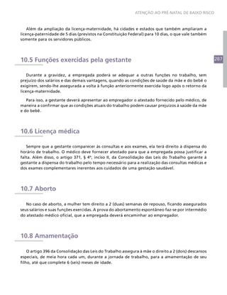 ATENÇÃO AO PRÉ-NATAL DE BAIXO RISCO



    Além da ampliação da licença-maternidade, há cidades e estados que também ampliaram a
licença-paternidade de 5 dias (previstos na Constituição Federal) para 10 dias, o que vale também
somente para os servidores públicos.




10.5 Funções exercidas pela gestante                                                                  287


    Durante a gravidez, a empregada poderá se adequar a outras funções no trabalho, sem
prejuízo dos salários e das demais vantagens, quando as condições de saúde da mãe e do bebê o
exigirem, sendo-lhe assegurada a volta à função anteriormente exercida logo após o retorno da
licença-maternidade.

   Para isso, a gestante deverá apresentar ao empregador o atestado fornecido pelo médico, de
maneira a confirmar que as condições atuais do trabalho podem causar prejuízos à saúde da mãe
e do bebê.




10.6 Licença médica

   Sempre que a gestante comparecer às consultas e aos exames, ela terá direito à dispensa do
horário de trabalho. O médico deve fornecer atestado para que a empregada possa justificar a
falta. Além disso, o artigo 371, § 4º, inciso II, da Consolidação das Leis do Trabalho garante à
gestante a dispensa do trabalho pelo tempo necessário para a realização das consultas médicas e
dos exames complementares inerentes aos cuidados de uma gestação saudável.




10.7 Aborto

   No caso de aborto, a mulher tem direito a 2 (duas) semanas de repouso, ficando assegurados
seus salários e suas funções exercidas. A prova do abortamento espontâneo faz-se por intermédio
do atestado médico oficial, que a empregada deverá encaminhar ao empregador.




10.8 Amamentação

    O artigo 396 da Consolidação das Leis do Trabalho assegura à mãe o direito a 2 (dois) descansos
especiais, de meia hora cada um, durante a jornada de trabalho, para a amamentação de seu
filho, até que complete 6 (seis) meses de idade.
 