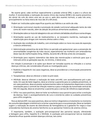 Ministério da Saúde | Secretaria de Atenção à Saúde | Departamento de Atenção Básica



            No exame geral, cabe verificar especialmente a pressão arterial (PA), o peso e a altura da
         mulher. É recomendada a realização do exame clínico das mamas (ECM) e do exame preventivo
         do câncer do colo do útero uma vez ao ano e, após dois exames normais, a cada três anos,
         principalmente na faixa etária de risco (de 25 a 64 anos).

           Podem ser instituídas ações específicas quanto aos hábitos e ao estilo de vida:
28
           •	 Orientação nutricional visando à promoção do estado nutricional adequado tanto da mãe
              como do recém-nascido, além da adoção de práticas alimentares saudáveis;

           •	 Orientações sobre os riscos do tabagismo e do uso rotineiro de bebidas alcoólicas e outras drogas;

           •	 Orientações quanto ao uso de medicamentos e, se necessário mantê-los, realização da
              substituição para drogas com menores efeitos sobre o feto;

           •	 Avaliação das condições de trabalho, com orientação sobre os riscos nos casos de exposição
              a tóxicos ambientais;

           •	 Administração preventiva de ácido fólico no período pré-gestacional, para a prevenção de
              anormalidades congênitas do tubo neural, especialmente nas mulheres com antecedentes
              desse tipo de malformações (5mg, VO/dia, durante 60 a 90 dias antes da concepção);

           •	 Orientação para registro sistemático das datas das menstruações e estímulo para que o
              intervalo entre as gestações seja de, no mínimo, 2 (dois) anos.

           Em relação à prevenção e às ações que devem ser tomadas quanto às infecções e a outras
           doenças crônicas, são consideradas eficazes as investigações para:

           •	 Rubéola e hepatite B: nos casos negativos, deve-se providenciar a imunização previamente
              à gestação;

           •	 Toxoplasmose: deve-se oferecer o teste no pré-natal;

           •	 HIV/Aids: deve-se oferecer a realização do teste anti-HIV, com aconselhamento pré e pós-
              teste. Em caso de teste negativo, deve-se orientar a paciente para os cuidados preventivos. Já
              em casos positivos, deve-se prestar esclarecimentos sobre os tratamentos disponíveis e outras
              orientações para o controle da infecção materna e para a redução da transmissão vertical do
              HIV. Em seguida, deve-se encaminhar a paciente para o serviço de referência especializado;

           •	 Sífilis: nos casos positivos, deve-se tratar as mulheres e seus parceiros para evitar a evolução
              da doença, fazer o acompanhamento de cura e orientá-los sobre os cuidados preventivos
              para sífilis congênita.

            Para as demais DST, nos casos positivos, deve-se instituir diagnóstico e tratamento no momento
         da consulta (abordagem sindrômica) e orientar a paciente para a sua prevenção. Deve-se também
         sugerir a realização de exame de eletroforese de hemoglobina se a gestante for negra e tiver
         antecedentes familiares de anemia falciforme ou se apresentar histórico de anemia crônica.

            É importante, também, a avaliação pré-concepcional dos parceiros sexuais, oferecendo
         a testagem para sífilis, hepatite B e HIV/Aids. A avaliação pré-concepcional tem-se mostrado
         altamente eficaz quando existem doenças crônicas, tais como:
 