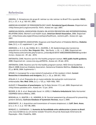 ATENÇÃO AO PRÉ-NATAL DE BAIXO RISCO



Referências

AMARAL, E. Estreptococo do grupo B: rastrear ou não rastrear no Brasil? Eis a questão. RBGO,
[S.l.], v. 27, n. 4, p. 165-167, 2005.

AMERICAN ACADEMY OF PERIODONTOLOGY (AAP). Periodontal (gum) diseases. Disponível em:              291
<http://www.perio.org/consumer/2a. html>. Acesso em: ago. 2007.

AMERICAN DENTAL ASSOCIATION COUNCIL ON ACCESS PREVENTION AND INTERPROFESSIONAL
RELATIONS (ADA). Women’s oral health issues. American Dental Association, 2006. Disponível
em: <http://www.ada.org/prof/resources/topics/healthcare_ womens.pdf>. Acesso em: ago.
2007.

AMERICAN DIABETES ASSOCIATION. Diagnosis and Classification of Diabetes Mellitus. Diabetes
Care, [S.l.], v. 27, supplement 1, jan. 2004.

ANDRADE, L. H. S. G. de; VIANA, M. C.; SILVEIRA, C. M. Epidemiologia dos transtornos
psiquiátricos na mulher. Rev. Psiquiatr. Clín., São Paulo, v. 33, n. 2, 2006. Disponível em:
<http://www.scielo.br/scielo.php?script=sci_arttext&pid=S0101-60832006000200003&lng=en&nr
m=iso>. Acesso em: 29 abr. 2010.

ANTENATAL CARE. Routine care for the healthy pregnant woman. NICE public health guidance,
2008. Disponível em: <www.nice.org.uk/PH010>. Acesso em: 29 abr. 2010.

ANTENATAL CARE. Routine care for the healthy pregnant woman. NICE Clinical Guideline
(March 2008) American Diabetes Association. Gestational Diabetes Mellitus. Diabetes Care, v.
27, p. 88-90, 2004. Suplemento 1.

APGAR, V. A proposal for a new metod of evaluation of the newborn infant. Current
Researches in Anesthesia and Analgesia, [S.l.], v. 32, p. 260-267, 1953.

ATALAH, E. S. et al. Propuesta de un nuevo estándar de evaluación nutricional em
embarazadas. Rev. Med. Chile, [s.l.], v. 125, p. 1429-1436, 1997.

AUGUST, P. Prevention of preeclampsia. Up To Date Version 17.3, set. 2009. Disponível em:
<http://www.uptodate.com>. Acesso em: 12 jan. 2010.

BECKER, H. M. G. et al. Respirador bucal. In: LEÃO, E. Pediatria Ambulatorial. Belo Horizonte/:
COOPMED Editora Médica, 2005.

BERGHELLA, V.; BAXTER, J. K.; HENDRIX, N. W. Cervical assessment by ultrasound for preventing
preterm delivery. Cochrane Database of Systematic Reviews, Issue 3, 2009.

BERKOWITZ , R. J. Acquisition and transmission of mutans streptococci. J. Calif. Dent. Assoc.
[s.l.], v. 31, n. 2, p. 135-138, 2003.

BERQUÓ, E.; CAVENAGHI , S. Aumento da fecundidade entre adolescentes e jovens no Brasil:
uma nova tendência ou um evento isolado? Encontro Anual da Associação Americana de
População – PAA. Filadélfia, 2005.
 