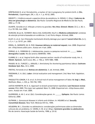 ATENÇÃO AO PRÉ-NATAL DE BAIXO RISCO



DÖRTBUDAK O. et al. Periodontitis, a marker of risk in pregnancy for preterm birth. J. Clin.
Periodontol., Copenhagen, DK, v. 32, n. 1, p. 45-52, 2005.

DREZETT, J. Violência sexual e aspectos éticos da assistência. In: ROSAS, C. (Org.). Cadernos de
ética em ginecologia e obstetrícia. São Paulo: Conselho Regional de Medicina de São Paulo,
2002. p. 71-78.
                                                                                                      297
DUARTE, Geraldo et al. Infecção urinária na gravidez. Rev. Bras. Ginecol. Obstet. [S.l.], v. 30, n.
2, p. 93-100, mar. 2008.

DUNCAN, Bruce B.; SCHMIDT, Maria Inês; GUIGLIANI, Elsa R. J. Medicina ambulatorial: condutas
de atenção primária baseadas em evidências. 3. ed. Porto Alegre: Artmed, 2004.

ELLEY, A. et al. Can Chlamydia trachomatis directly damage your sperm? Lancet Infect Dis. [s.l.],
v. 5, n. 1, p. 53-57, jan. 2005.

ERROL, R.; NORWITZ, M. D. PHD: Cesarean delivery on maternal request. mar. 2008. Disponível
em: <http://www.utdol.com>. Acesso em: 4 set. 2009.

FERRAZ, A. E.; FERREIRA Q. I. Adolescentes, jovens e a pesquisa nacional. In: ______. Sobre
demografia e saúde. Rio de Janeiro: BEMFAM, 1999.

FLAMM, B. L. et al. Vaginal birth after cesarean section: results of multicenter study. Am. J.
Obstet. Gynecol., Saint Louis, Mo., v. 158, p. 1079-1084, 1988.

FRASER, W. D.; TURCOT, L.; KRAUSS, I. Amniotomy for shortening spontaneus labour. Cochrane
Database Syst. Rev., [S.l.], 2000.

FREITAS, Fernando et al. Rotinas em obstetrícia. 5. ed. Artmed, 2006.

FRIEDMAN, E. A. (Ed.). Labor: clinical evaluation and management. 2nd. New York: Appleton;
1978.

FRIGOLETTO JÚNIOR, F. D. et al. A clinical trial of active management of labor. N. Engl. J. Med.,
Waltham, Mass., v. 333, p. 745-750, 1995.

JUSTUS HOFMEYR, M. D. G. Approach to breech presentation UptoDate; Last literature review
version 17.2, 2009. This topic last updated: Maio 15, 2008. Disponível em: <http://www.utdol.
com>. Acesso em: 4 set. 2009.

GUERREIRO, A. M. C. et al. (Ed.). Considerações gerais. In: ______. Epilepsia. São Paulo: Lemos
Editorial, 2000.

GUTMAN, L. Gonococcal diseases in infants and children. In: HOLMES et al. Sexually
transmitted diseases. New York: McGraw-Hill Inc, 1999.

HEILBORN, M. L. Gravidez na adolescência: considerações preliminares sobre as dimensões
culturais de um problema. In: VIEIRA, E. M. et al. (Org.). Seminário gravidez na adolescência.
Rio de Janeiro: Associação Saúde da Família, 1998. p. 23-32.
 