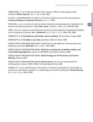 ATENÇÃO AO PRÉ-NATAL DE BAIXO RISCO



VERMILLION, S. T. et al. Wound infection after cesarean: effect of subcutaneous tissue
thickness. Obstet. Gynecol., [s.l.], n. 95, p. 923, 2000.

VILLAR, J.; KHAN-NEELOFUR, D. Patterns of routine antenatal care for low–risk pregnancy.
Cochrane Database of Systematic Reviews, [s.l.], v. 1, 2003.

WASYLKO, L. et al. A review of common dental treatments during pregnancy: implications for        303
patients and dental personnel. J. Can. Dent. Assoc., Toronto, v. 64, n. 6, p. 434-439,1998.

WEN, S. W. et al. Impact of prenatal glucose screening on the diagnosis of gestational diabetes
and on pregnancy outcomes. Am. J. Epidemiol. [s.l.], v. 152, n. 11, p. 1009-1014, 2000.

WINNICOTT, D. W. Da pediatria à psicanálise: obras escolhidas. Rio de Janeiro: Imago, 2000.

WINNICOTT, D. W. Os bebês e suas mães. São Paulo: Martins Fontes, 1994.

WORLD HEALTH ORGANIZATION (WHO). Collaborative study. Maternal anthropometry and
pregnancy outcomes. WHO Bull, [s.l.], v. 73, p. 1-98, 1995a.

WORLD HEALTH ORGANIZATION (WHO). Definition and diagnosis of diabetes mellitus and
intermediate hyperglycemia: report of a WHO/IDF consultation. Geneva, 2006.

WORLD HEALTH ORGANIZATION (WHO). Global Strategy for STI Prevention and Control
Meeting. Geneva, 2004.

WORLD HEALTH ORGANIZATION (WHO). Physical status: the use and interpretation of
anthropometry. Geneva: WHO, 1995b. (Technical Report Series, 854).

ZANOTTI, D. V. et al. Identificação e intervenção no transtorno psiquiátrico e intervenção no
transtorno, associadas ao puerpério: a colaboração do enfermeiro psiquiatra. Revista Nursing.
[S.l.], v. 61, n. 6, p. 36-42, 2003.

   
 