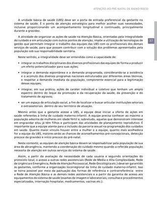 ATENÇÃO AO PRÉ-NATAL DE BAIXO RISCO



    A unidade básica de saúde (UBS) deve ser a porta de entrada preferencial da gestante no
sistema de saúde. É o ponto de atenção estratégico para melhor acolher suas necessidades,
inclusive proporcionando um acompanhamento longitudinal e continuado, principalmente
durante a gravidez.

   A atividade de organizar as ações de saúde na Atenção Básica, orientadas pela integralidade
do cuidado e em articulação com outros pontos de atenção, impõe a utilização de tecnologias de           37
gestão que permitam integrar o trabalho das equipes das UBS com os profissionais dos demais
serviços de saúde, para que possam contribuir com a solução dos problemas apresentados pela
população sob sua responsabilidade sanitária.

  Neste sentido, a integralidade deve ser entendida como a capacidade de:

  •	 integrar os trabalhos disciplinares dos diversos profissionais das equipes de forma a produzir
     um efeito potencializador para suas ações;

  •	 integrar a demanda espontânea e a demanda programada, considerando-se a existência
     e o acúmulo dos diversos programas nacionais estruturados por diferentes áreas técnicas,
     e respeitar a demanda imediata da população, componente essencial para a legitimação
     dessas equipes;

  •	 integrar, em sua prática, ações de caráter individual e coletivo que tenham um amplo
     espectro dentro do leque da promoção e da recuperação da saúde, da prevenção e do
     tratamento de agravos;

  •	 ser um espaço de articulação social, a fim de localizar e buscar articular instituições setoriais
     e extrassetoriais dentro de seu território de atuação.

   Mesmo antes que a gestante acesse a UBS, a equipe deve iniciar a oferta de ações em
saúde referentes à linha de cuidado materno-infantil. A equipe precisa conhecer ao máximo a
população adscrita de mulheres em idade fértil e, sobretudo, aquelas que demonstram interesse
em engravidar e/ou já têm filhos e participam das atividades de planejamento reprodutivo. É
importante que a equipe atente para a inclusão da parceria sexual na programação dos cuidados
em saúde. Quanto maior vínculo houver entre a mulher e a equipe, quanto mais acolhedora
for a equipe da UBS, maiores serão as chances de aconselhamentos pré-concepcionais, detecção
precoce da gravidez e início precoce do pré-natal.

   Neste contexto, as equipes de atenção básica devem se responsabilizar pela população de sua
área de abrangência, mantendo a coordenação do cuidado mesmo quando a referida população
necessita de atenção em outros serviços do sistema de saúde.

   Assim, a partir da avaliação da necessidade de cada usuária e seguindo orientações do
protocolo local, o acesso a outras redes assistenciais (Rede de Média e Alta Complexidade, Rede
de Urgência e Emergência, Rede de Atenção Psicossocial, Rede Oncológica etc.) deve ser garantido
às gestantes, conforme a organização locorregional da linha de cuidado materno-infantil. Isso
se torna possível por meio da pactuação das formas de referência e contrarreferência entre
a Rede de Atenção Básica e as demais redes assistenciais e a partir da garantia de acesso aos
equipamentos do sistema de saúde (exames de imagem e laboratoriais, consultas e procedimentos
especializados, internação hospitalar, medicamentos, vacinas etc.).
 