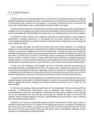 ATENÇÃO AO PRÉ-NATAL DE BAIXO RISCO



4.1 Acolhimento

   A Política Nacional de Humanização toma o acolhimento como postura prática nas ações de
atenção e gestão das unidades de saúde, o que favorece a construção de uma relação de confiança
e compromisso dos usuários com as equipes e os serviços, contribuindo para a promoção da
cultura de solidariedade e para a legitimação do sistema público de saúde.                            39

   O acolhimento da gestante na atenção básica implica a responsabilização pela integralidade do
cuidado a partir da recepção da usuária com escuta qualificada e a partir do favorecimento do vín-
culo e da avaliação de vulnerabilidades de acordo com o seu contexto social, entre outros cuidados.

   O profissional deve permitir que a gestante expresse suas preocupações e suas angústias,
garantindo a atenção resolutiva e a articulação com os outros serviços de saúde para a
continuidade da assistência e, quando necessário, possibilitando a criação de vínculo da gestante
com a equipe de saúde.

   Cabe à equipe de saúde, ao entrar em contato com uma mulher gestante, na unidade de
saúde ou na comunidade, buscar compreender os múltiplos significados da gestação para aquela
mulher e sua família, notadamente se ela for adolescente. A história de vida e o contexto de
gestação trazidos pela mulher durante a gravidez devem ser acolhidos integralmente a partir do
seu relato e da fala de seu parceiro. Tal contexto implica mudanças nas relações estabelecidas
entre a mulher e a família, o pai e a criança. Além disso, gera mudanças na relação da gestante
consigo mesma, no modo como ela entende seu autocuidado, bem como modificações em como
ela percebe as mudanças corporais, o que interfere muitas vezes no processo de amamentação.

   É cada vez mais frequente a participação do pai no pré-natal, devendo sua presença ser
estimulada durante as atividades de consulta e de grupo, para o preparo do casal para o parto,
como parte do planejamento familiar. A gestação, o parto, o nascimento e o puerpério são eventos
carregados de sentimentos profundos, pois constituem momentos de crises construtivas, com forte
potencial positivo para estimular a formação de vínculos e provocar transformações pessoais.

   É importante acolher o(a) acompanhante de escolha da mulher, não oferecendo obstáculos à
sua participação no pré-natal, no trabalho de parto, no parto e no pós-parto. O(a) acompanhante
pode ser alguém da família, amigo(a) ou a doula, conforme preconiza a Lei nº 11.108, de 7 de
abril de 2005.

   O benefício da presença do(a) acompanhante já foi comprovado. Vários estudos científicos
nacionais e internacionais evidenciaram que as gestantes que tiveram a presença de
acompanhantes se sentiram mais seguras e confiantes durante o parto. Também houve redução
do uso de medicações para alívio da dor, da duração do trabalho de parto e do número de
cesáreas. Alguns estudos sugerem, inclusive, a possibilidade de outros efeitos, como a redução
dos casos de depressão pós-parto.

   Contando suas histórias, as grávidas esperam partilhar experiências e obter ajuda. Assim, a
assistência pré-natal torna-se um momento privilegiado para discutir e esclarecer questões que
são únicas para cada mulher e seu parceiro, aparecendo de forma individualizada, até mesmo
para quem já teve outros filhos. Temas que são tabus, como a sexualidade, poderão suscitar
dúvidas ou a necessidade de esclarecimentos.
 
