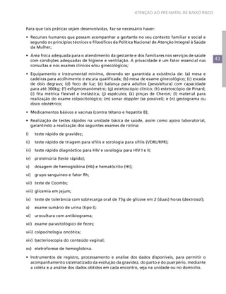 ATENÇÃO AO PRÉ-NATAL DE BAIXO RISCO



Para que tais práticas sejam desenvolvidas, faz-se necessário haver:

•	 Recursos humanos que possam acompanhar a gestante no seu contexto familiar e social e
   segundo os princípios técnicos e filosóficos da Política Nacional de Atenção Integral à Saúde
   da Mulher;

•	 Área física adequada para o atendimento da gestante e dos familiares nos serviços de saúde
   com condições adequadas de higiene e ventilação. A privacidade é um fator essencial nas          43
   consultas e nos exames clínicos e/ou ginecológicos;

•	 Equipamento e instrumental mínimo, devendo ser garantida a existência de: (a) mesa e
   cadeiras para acolhimento e escuta qualificada; (b) mesa de exame ginecológico; (c) escada
   de dois degraus; (d) foco de luz; (e) balança para adultos (peso/altura) com capacidade
   para até 300kg; (f) esfigmomanômetro; (g) estetoscópio clínico; (h) estetoscópio de Pinard;
   (i) fita métrica flexível e inelástica; (j) espéculos; (k) pinças de Cheron; (l) material para
   realização do exame colpocitológico; (m) sonar doppler (se possível); e (n) gestograma ou
   disco obstétrico;

•	 Medicamentos básicos e vacinas (contra tétano e hepatite B);

•	 Realização de testes rápidos na unidade básica de saúde, assim como apoio laboratorial,
   garantindo a realização dos seguintes exames de rotina:

i)	teste rápido de gravidez;

ii)	 teste rápido de triagem para sífilis e sorologia para sífilis (VDRL/RPR);

iii)	 teste rápido diagnóstico para HIV e sorologia para HIV I e II;

iv)	 proteinúria (teste rápido);

v)	   dosagem de hemoglobina (Hb) e hematócrito (Ht);

vi)	 grupo sanguíneo e fator Rh;

vii)	 teste de Coombs;

viii)	 glicemia em jejum;

ix)	 teste de tolerância com sobrecarga oral de 75g de glicose em 2 (duas) horas (dextrosol);

x)	   exame sumário de urina (tipo I);

xi)	 urocultura com antibiograma;

xii)	 exame parasitológico de fezes;

xiii)	 colpocitologia oncótica;

xiv)	 bacterioscopia do conteúdo vaginal;

xv)	eletroforese de hemoglobina.

•	 Instrumentos de registro, processamento e análise dos dados disponíveis, para permitir o
   acompanhamento sistematizado da evolução da gravidez, do parto e do puerpério, mediante
   a coleta e a análise dos dados obtidos em cada encontro, seja na unidade ou no domicílio.
 