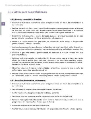 Ministério da Saúde | Secretaria de Atenção à Saúde | Departamento de Atenção Básica



         4.3.2 Atribuições dos profissionais

           4.3.2.1 Agente comunitário de saúde:

           •	 Orientar as mulheres e suas famílias sobre a importância do pré-natal, da amamentação e
46            da vacinação;

           •	 Realizar visitas domiciliares para a identificação das gestantes e para desenvolver atividades
              de educação em saúde tanto para as gestantes como para seus familiares, orientando-os
              sobre os cuidados básicos de saúde e nutrição, cuidados de higiene e sanitários;

           •	 Encaminhar toda gestante ao serviço de saúde, buscando promover sua captação precoce
              para a primeira consulta, e monitorar as consultas subsequentes;

           •	 Conferir o cadastramento das gestantes no SisPreNatal, assim como as informações
              preenchidas no Cartão da Gestante;

           •	 Acompanhar as gestantes que não estão realizando o pré-natal na unidade básica de saúde lo-
              cal, mantendo a equipe informada sobre o andamento do pré-natal realizado em outro serviço;

           •	 Orientar as gestantes sobre a periodicidade das consultas e realizar a busca ativa das
              gestantes faltosas;

           •	 Informar o(a) enfermeiro(a) ou o(a) médico(a) de sua equipe, caso a gestante apresente
              algum dos sinais de alarme: febre, calafrios, corrimento com mau cheiro, perda de sangue,
              palidez, contrações uterinas frequentes, ausência de movimentos fetais, mamas endurecidas,
              vermelhas e quentes e dor ao urinar.

           •	 Identificar situações de risco e vulnerabilidade e encaminhar a gestante para consulta de
              enfermagem ou médica, quando necessário;

           •	 Realizar visitas domiciliares durante o período gestacional e puerperal, acompanhar o processo
              de aleitamento, orientar a mulher e seu companheiro sobre o planejamento familiar.

           4.3.2.2 Auxiliar/técnico(a) de enfermagem:

           •	 Orientar as mulheres e suas famílias sobre a importância do pré-natal, da amamentação e
              da vacinação;

           •	 Verificar/realizar o cadastramento das gestantes no SisPreNatal;

           •	 Conferir as informações preenchidas no Cartão da Gestante;

           •	 Verificar o peso e a pressão arterial e anotar os dados no Cartão da Gestante;

           •	 Fornecer medicação mediante receita, assim como os medicamentos padronizados para o
              programa de pré-natal (sulfato ferroso e ácido fólico);

           •	 Aplicar vacinas antitetânica e contra hepatite B;

           •	 Realizar atividades educativas, individuais e em grupos (deve-se utilizar a sala de espera);
 