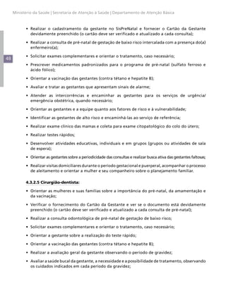 Ministério da Saúde | Secretaria de Atenção à Saúde | Departamento de Atenção Básica



           •	 Realizar o cadastramento da gestante no SisPreNatal e fornecer o Cartão da Gestante
              devidamente preenchido (o cartão deve ser verificado e atualizado a cada consulta);

           •	 Realizar a consulta de pré-natal de gestação de baixo risco intercalada com a presença do(a)
              enfermeiro(a);

           •	 Solicitar exames complementares e orientar o tratamento, caso necessário;
48
           •	 Prescrever medicamentos padronizados para o programa de pré-natal (sulfato ferroso e
              ácido fólico);

           •	 Orientar a vacinação das gestantes (contra tétano e hepatite B);

           •	 Avaliar e tratar as gestantes que apresentam sinais de alarme;

           •	 Atender as intercorrências e encaminhar as gestantes para os serviços de urgência/
              emergência obstétrica, quando necessário;

           •	 Orientar as gestantes e a equipe quanto aos fatores de risco e à vulnerabilidade;

           •	 Identificar as gestantes de alto risco e encaminhá-las ao serviço de referência;

           •	 Realizar exame clínico das mamas e coleta para exame citopatológico do colo do útero;

           •	 Realizar testes rápidos;

           •	 Desenvolver atividades educativas, individuais e em grupos (grupos ou atividades de sala
              de espera);

           •	 Orientar as gestantes sobre a periodicidade das consultas e realizar busca ativa das gestantes faltosas;

           •	 Realizar visitas domiciliares durante o período gestacional e puerperal, acompanhar o processo
              de aleitamento e orientar a mulher e seu companheiro sobre o planejamento familiar.

           4.3.2.5 Cirurgião-dentista:

           •	 Orientar as mulheres e suas famílias sobre a importância do pré-natal, da amamentação e
              da vacinação;

           •	 Verificar o fornecimento do Cartão da Gestante e ver se o documento está devidamente
              preenchido (o cartão deve ser verificado e atualizado a cada consulta de pré-natal);

           •	 Realizar a consulta odontológica de pré-natal de gestação de baixo risco;

           •	 Solicitar exames complementares e orientar o tratamento, caso necessário;

           •	 Orientar a gestante sobre a realização do teste rápido;

           •	 Orientar a vacinação das gestantes (contra tétano e hepatite B);

           •	 Realizar a avaliação geral da gestante observando o período de gravidez;

           •	 Avaliar a saúde bucal da gestante, a necessidade e a possibilidade de tratamento, observando
              os cuidados indicados em cada período da gravidez;
 