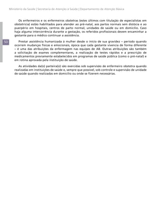 Ministério da Saúde | Secretaria de Atenção à Saúde | Departamento de Atenção Básica



            Os enfermeiros e os enfermeiros obstetras (estes últimos com titulação de especialistas em
         obstetrícia) estão habilitados para atender ao pré-natal, aos partos normais sem distócia e ao
         puerpério em hospitais, centros de parto normal, unidades de saúde ou em domicílio. Caso
         haja alguma intercorrência durante a gestação, os referidos profissionais devem encaminhar a
         gestante para o médico continuar a assistência.

50          Prestar assistência humanizada à mulher desde o início de sua gravidez – período quando
         ocorrem mudanças físicas e emocionais, época que cada gestante vivencia de forma diferente
         – é uma das atribuições da enfermagem nas equipes de AB. Outras atribuições são também
         a solicitação de exames complementares, a realização de testes rápidos e a prescrição de
         medicamentos previamente estabelecidos em programas de saúde pública (como o pré-natal) e
         em rotina aprovada pela instituição de saúde.

            As atividades da(o) parteira(o) são exercidas sob supervisão de enfermeiro obstetra quando
         realizadas em instituições de saúde e, sempre que possível, sob controle e supervisão de unidade
         de saúde quando realizadas em domicílio ou onde se fizerem necessárias.
 