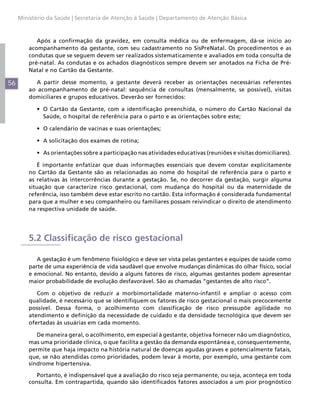 Ministério da Saúde | Secretaria de Atenção à Saúde | Departamento de Atenção Básica



            Após a confirmação da gravidez, em consulta médica ou de enfermagem, dá-se início ao
         acompanhamento da gestante, com seu cadastramento no SisPreNatal. Os procedimentos e as
         condutas que se seguem devem ser realizados sistematicamente e avaliados em toda consulta de
         pré-natal. As condutas e os achados diagnósticos sempre devem ser anotados na Ficha de Pré-
         Natal e no Cartão da Gestante.

56         A partir desse momento, a gestante deverá receber as orientações necessárias referentes
         ao acompanhamento de pré-natal: sequência de consultas (mensalmente, se possível), visitas
         domiciliares e grupos educativos. Deverão ser fornecidos:

           •	 O Cartão da Gestante, com a identificação preenchida, o número do Cartão Nacional da
              Saúde, o hospital de referência para o parto e as orientações sobre este;

           •	 O calendário de vacinas e suas orientações;

           •	 A solicitação dos exames de rotina;

           •	 As orientações sobre a participação nas atividades educativas (reuniões e visitas domiciliares).

            É importante enfatizar que duas informações essenciais que devem constar explicitamente
         no Cartão da Gestante são as relacionadas ao nome do hospital de referência para o parto e
         as relativas às intercorrências durante a gestação. Se, no decorrer da gestação, surgir alguma
         situação que caracterize risco gestacional, com mudança do hospital ou da maternidade de
         referência, isso também deve estar escrito no cartão. Esta informação é considerada fundamental
         para que a mulher e seu companheiro ou familiares possam reivindicar o direito de atendimento
         na respectiva unidade de saúde.




         5.2 Classificação de risco gestacional

            A gestação é um fenômeno fisiológico e deve ser vista pelas gestantes e equipes de saúde como
         parte de uma experiência de vida saudável que envolve mudanças dinâmicas do olhar físico, social
         e emocional. No entanto, devido a alguns fatores de risco, algumas gestantes podem apresentar
         maior probabilidade de evolução desfavorável. São as chamadas “gestantes de alto risco”.

            Com o objetivo de reduzir a morbimortalidade materno-infantil e ampliar o acesso com
         qualidade, é necessário que se identifiquem os fatores de risco gestacional o mais precocemente
         possível. Dessa forma, o acolhimento com classificação de risco pressupõe agilidade no
         atendimento e definição da necessidade de cuidado e da densidade tecnológica que devem ser
         ofertadas às usuárias em cada momento.

            De maneira geral, o acolhimento, em especial à gestante, objetiva fornecer não um diagnóstico,
         mas uma prioridade clínica, o que facilita a gestão da demanda espontânea e, consequentemente,
         permite que haja impacto na história natural de doenças agudas graves e potencialmente fatais,
         que, se não atendidas como prioridades, podem levar à morte, por exemplo, uma gestante com
         síndrome hipertensiva.

            Portanto, é indispensável que a avaliação do risco seja permanente, ou seja, aconteça em toda
         consulta. Em contrapartida, quando são identificados fatores associados a um pior prognóstico
 
