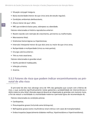 Ministério da Saúde | Secretaria de Atenção à Saúde | Departamento de Atenção Básica



           •	 Situação conjugal insegura;

           •	 Baixa escolaridade (menor do que cinco anos de estudo regular);

           •	 Condições ambientais desfavoráveis;

           •	 Altura menor do que 1,45m;
58
           •	 IMC que evidencie baixo peso, sobrepeso ou obesidade.

           Fatores relacionados à história reprodutiva anterior:

           •	 Recém-nascido com restrição de crescimento, pré-termo ou malformado;

           •	 Macrossomia fetal;

           •	 Síndromes hemorrágicas ou hipertensivas;

           •	 Intervalo interpartal menor do que dois anos ou maior do que cinco anos;

           •	 Nuliparidade e multiparidade (cinco ou mais partos);

           •	 Cirurgia uterina anterior;

           •	 Três ou mais cesarianas.

           Fatores relacionados à gravidez atual:

           •	 Ganho ponderal inadequado;

           •	 Infecção urinária;

           •	 Anemia.




         5.2.2 Fatores de risco que podem indicar encaminhamento ao pré-
         natal de alto risco

             O pré-natal de alto risco abrange cerca de 10% das gestações que cursam com critérios de
         risco, o que aumenta significativamente nestas gestantes a probabilidade de intercorrências e
         óbito materno e/ou fetal. Atenção especial deverá ser dispensada às grávidas com maiores riscos,
         a fim de reduzir a morbidade e a mortalidade materna e perinatal (grau de recomendação A).

           Fatores relacionados às condições prévias:

           •	 Cardiopatias;

           •	 Pneumopatias graves (incluindo asma brônquica);

           •	 Nefropatias graves (como insuficiência renal crônica e em casos de transplantados);

           •	 Endocrinopatias (especialmente diabetes mellitus, hipotireoidismo e hipertireoidismo);
 