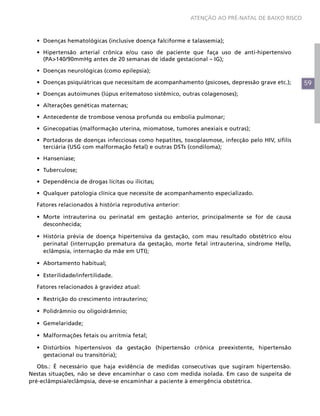 ATENÇÃO AO PRÉ-NATAL DE BAIXO RISCO



  •	 Doenças hematológicas (inclusive doença falciforme e talassemia);

  •	 Hipertensão arterial crônica e/ou caso de paciente que faça uso de anti-hipertensivo
     (PA>140/90mmHg antes de 20 semanas de idade gestacional – IG);

  •	 Doenças neurológicas (como epilepsia);

  •	 Doenças psiquiátricas que necessitam de acompanhamento (psicoses, depressão grave etc.);     59
  •	 Doenças autoimunes (lúpus eritematoso sistêmico, outras colagenoses);

  •	 Alterações genéticas maternas;

  •	 Antecedente de trombose venosa profunda ou embolia pulmonar;

  •	 Ginecopatias (malformação uterina, miomatose, tumores anexiais e outras);

  •	 Portadoras de doenças infecciosas como hepatites, toxoplasmose, infecção pelo HIV, sífilis
     terciária (USG com malformação fetal) e outras DSTs (condiloma);

  •	 Hanseníase;

  •	 Tuberculose;

  •	 Dependência de drogas lícitas ou ilícitas;

  •	 Qualquer patologia clínica que necessite de acompanhamento especializado.

  Fatores relacionados à história reprodutiva anterior:

  •	 Morte intrauterina ou perinatal em gestação anterior, principalmente se for de causa
     desconhecida;

  •	 História prévia de doença hipertensiva da gestação, com mau resultado obstétrico e/ou
     perinatal (interrupção prematura da gestação, morte fetal intrauterina, síndrome Hellp,
     eclâmpsia, internação da mãe em UTI);

  •	 Abortamento habitual;

  •	 Esterilidade/infertilidade.

  Fatores relacionados à gravidez atual:

  •	 Restrição do crescimento intrauterino;

  •	 Polidrâmnio ou oligoidrâmnio;

  •	 Gemelaridade;

  •	 Malformações fetais ou arritmia fetal;

  •	 Distúrbios hipertensivos da gestação (hipertensão crônica preexistente, hipertensão
     gestacional ou transitória);

   Obs.: É necessário que haja evidência de medidas consecutivas que sugiram hipertensão.
Nestas situações, não se deve encaminhar o caso com medida isolada. Em caso de suspeita de
pré-eclâmpsia/eclâmpsia, deve-se encaminhar a paciente à emergência obstétrica.
 