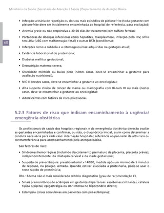 Ministério da Saúde | Secretaria de Atenção à Saúde | Departamento de Atenção Básica



           •	 Infecção urinária de repetição ou dois ou mais episódios de pielonefrite (toda gestante com
              pielonefrite deve ser inicialmente encaminhada ao hospital de referência, para avaliação);

           •	 Anemia grave ou não responsiva a 30-60 dias de tratamento com sulfato ferroso;

           •	 Portadoras de doenças infecciosas como hepatites, toxoplasmose, infecção pelo HIV, sífilis
              terciária (USG com malformação fetal) e outras DSTs (condiloma);
60
           •	 Infecções como a rubéola e a citomegalovirose adquiridas na gestação atual;

           •	 Evidência laboratorial de proteinúria;

           •	 Diabetes mellitus gestacional;

           •	 Desnutrição materna severa;

           •	 Obesidade mórbida ou baixo peso (nestes casos, deve-se encaminhar a gestante para
              avaliação nutricional);

           •	 NIC III (nestes casos, deve-se encaminhar a gestante ao oncologista);

           •	 Alta suspeita clínica de câncer de mama ou mamografia com Bi-rads III ou mais (nestes
              casos, deve-se encaminhar a gestante ao oncologista);

           •	 Adolescentes com fatores de risco psicossocial.




         5.2.3 Fatores de risco que indicam encaminhamento à urgência/
         emergência obstétrica

            Os profissionais de saúde dos hospitais regionais e da emergência obstétrica deverão avaliar
         as gestantes encaminhadas e confirmar, ou não, o diagnóstico inicial, assim como determinar a
         conduta necessária para cada caso: internação hospitalar, referência ao pré-natal de alto risco ou
         contrarreferência para acompanhamento pela atenção básica.

           São fatores de risco:

           •	 Síndromes hemorrágicas (incluindo descolamento prematuro de placenta, placenta prévia),
              independentemente da dilatação cervical e da idade gestacional;

           •	 Suspeita de pré-eclâmpsia: pressão arterial > 140/90, medida após um mínimo de 5 minutos
              de repouso, na posição sentada. Quando estiver associada à proteinúria, pode-se usar o
              teste rápido de proteinúria;

           Obs.: Edema não é mais considerado critério diagnóstico (grau de recomendação C).

           •	 Sinais premonitórios de eclâmpsia em gestantes hipertensas: escotomas cintilantes, cefaleia
              típica occipital, epigastralgia ou dor intensa no hipocôndrio direito;

           •	 Eclâmpsia (crises convulsivas em pacientes com pré-eclâmpsia);
 