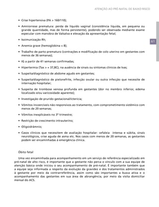 ATENÇÃO AO PRÉ-NATAL DE BAIXO RISCO



  •	 Crise hipertensiva (PA > 160/110);

  •	 Amniorrexe prematura: perda de líquido vaginal (consistência líquida, em pequena ou
     grande quantidade, mas de forma persistente), podendo ser observada mediante exame
     especular com manobra de Valsalva e elevação da apresentação fetal;

  •	 Isoimunização Rh;
                                                                                                  61
  •	 Anemia grave (hemoglobina < 8);

  •	 Trabalho de parto prematuro (contrações e modificação de colo uterino em gestantes com
     menos de 36 semanas);

  •	 IG a partir de 41 semanas confirmadas;

  •	 Hipertermia (Tax > = 37,8C), na ausência de sinais ou sintomas clínicos de Ivas;

  •	 Suspeita/diagnóstico de abdome agudo em gestantes;

  •	 Suspeita/diagnóstico de pielonefrite, infecção ovular ou outra infecção que necessite de
     internação hospitalar;

  •	 Suspeita de trombose venosa profunda em gestantes (dor no membro inferior, edema
     localizado e/ou varicosidade aparente);

  •	 Investigação de prurido gestacional/icterícia;

  •	 Vômitos incoercíveis não responsivos ao tratamento, com comprometimento sistêmico com
     menos de 20 semanas;

  •	 Vômitos inexplicáveis no 3º trimestre;

  •	 Restrição de crescimento intrauterino;

  •	 Oligoidrâmnio;

  •	 Casos clínicos que necessitem de avaliação hospitalar: cefaleia intensa e súbita, sinais
     neurológicos, crise aguda de asma etc. Nos casos com menos de 20 semanas, as gestantes
     podem ser encaminhadas à emergência clínica.



  Óbito fetal

   Uma vez encaminhada para acompanhamento em um serviço de referência especializado em
pré-natal de alto risco, é importante que a gestante não perca o vínculo com a sua equipe de
atenção básica onde iniciou o seu acompanhamento de pré-natal. É importante também que
a equipe seja informada a respeito da evolução da gravidez e dos tratamentos administrados
à gestante por meio da contrarreferência, assim como são importantes a busca ativa e o
acompanhamento das gestantes em sua área de abrangência, por meio da visita domiciliar
mensal do ACS.
 