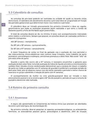 Ministério da Saúde | Secretaria de Atenção à Saúde | Departamento de Atenção Básica



         5.3 Calendário de consultas

           As consultas de pré-natal poderão ser realizadas na unidade de saúde ou durante visitas
         domiciliares. O calendário de atendimento durante o pré-natal deve ser programado em função
         dos períodos gestacionais que determinam maior risco materno e perinatal.
62
            O calendário deve ser iniciado precocemente (no primeiro trimestre) e deve ser regular,
         garantindo-se que todas as avaliações propostas sejam realizadas e que tanto o Cartão da
         Gestante quanto a Ficha de Pré-Natal sejam preenchidos.

            O total de consultas deverá ser de, no mínimo, 6 (seis), com acompanhamento intercalado
         entre médico e enfermeiro. Sempre que possível, as consultas devem ser realizadas conforme o
         seguinte cronograma:

           Até 28ª semana – mensalmente;

           Da 28ª até a 36ª semana – quinzenalmente;

           Da 36ª até a 41ª semana – semanalmente.

            A maior frequência de visitas no final da gestação visa à avaliação do risco perinatal e
         das intercorrências clínico-obstétricas mais comuns nesse trimestre, como trabalho de parto
         prematuro, pré-eclâmpsia e eclâmpsia, amniorrexe prematura e óbito fetal. Não existe “alta” do
         pré-natal antes do parto.

            Quando o parto não ocorre até a 41ª semana, é necessário encaminhar a gestante para
         avaliação do bem-estar fetal, incluindo avaliação do índice do líquido amniótico e monitoramento
         cardíaco fetal. Estudos clínicos randomizados demonstram que a conduta de induzir o trabalho
         de parto em todas as gestantes com 41 semanas de gravidez é preferível à avaliação seriada do
         bem-estar fetal, pois se observou menor risco de morte neonatal e perinatal e menor chance de
         cesariana no grupo submetido à indução do parto com 41 semanas.

            O acompanhamento da mulher no ciclo grávido-puerperal deve ser iniciado o mais
         precocemente possível e só se encerra após o 42º dia de puerpério, período em que a consulta de
         puerpério deverá ter sido realizada.



         5.4 Roteiro da primeira consulta


         5.4.1 Anamnese

           A seguir, são apresentados os componentes da história clínica que precisam ser abordados
         durante o pré-natal [grau de recomendação D].

           Na primeira consulta, deve-se pesquisar os aspectos socioepidemiológicos, os antecedentes
         familiares, os antecedentes pessoais gerais, ginecológicos e obstétricos, além da situação
 