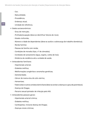 Ministério da Saúde | Secretaria de Atenção à Saúde | Departamento de Atenção Básica



           	    - Cor;

           	    - Naturalidade;

           	    - Procedência;

           	    - Endereço atual;
64
           	    - Unidade de referência.

           •	 Dados socioeconômicos:

           	    - Grau de instrução;

           	    - Profissão/ocupação (deve-se identificar fatores de risco);

           	    - Estado civil/união;

           	    - Número e idade de dependentes (deve-se avaliar a sobrecarga de trabalho doméstico);

           	    - Renda familiar;

           	    - Pessoas da família com renda;

           	    - Condições de moradia (tipo, nº de cômodos);

           	    - Condições de saneamento (água, esgoto, coleta de lixo);

           	    - Distância da residência até a unidade de saúde.

           •	 Antecedentes familiares:

           	    - Hipertensão arterial;

           	    - Diabetes mellitus;

           	    - Malformações congênitas e anomalias genéticas;

           	    - Gemelaridade;

           	    - Câncer de mama e/ou do colo uterino;

           	    - Hanseníase;

           	    - Tuberculose e outros contatos domiciliares (deve-se anotar a doença e o grau de parentesco);

           	    - Doença de Chagas;

           	    - Parceiro sexual portador de infecção pelo HIV.

           •	 Antecedentes pessoais gerais:

           	    - Hipertensão arterial crônica;

           	    - Diabetes mellitus;

           	    - Cardiopatias, inclusive doença de Chagas;

           	    - Doenças renais crônicas;
 