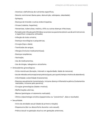 ATENÇÃO AO PRÉ-NATAL DE BAIXO RISCO



	   - Anemias e deficiências de nutrientes específicos;

	   - Desvios nutricionais (baixo peso, desnutrição, sobrepeso, obesidade);

	   - Epilepsia;

	   - Doenças da tireoide e outras endocrinopatias;
                                                                                                     65
	   - Viroses (rubéola, hepatites);

	   - Hanseníase, tuberculose, malária, sífilis ou outras doenças infecciosas;

    - Portadora de infecção pelo HIV (deve-se anotar se a paciente está em uso de antirretrovirais
      e especificar o esquema utilizado);

	   - Infecção do trato urinário;

	   - Doenças neurológicas e psiquiátricas;

	   - Cirurgia (tipo e data);

	   - Transfusões de sangue;

	   - Alergias (inclusive medicamentosas);

	   - Doenças neoplásicas;

	   - Vacinação;

	   - Uso de medicamentos;

	   - Uso de drogas, tabagismo e alcoolismo.

•	 Antecedentes ginecológicos:

	   - Ciclos menstruais (duração, intervalo e regularidade; idade da menarca);

	   - Uso de métodos anticoncepcionais prévios (quais, por quanto tempo e motivo do abandono);

	   - Infertilidade e esterilidade (tratamento);

    - Doenças sexualmente transmissíveis, inclusive doença inflamatória pélvica (tratamentos
      realizados, inclusive pelo parceiro);

	   - Cirurgias ginecológicas (idade e motivo);

	   - Malformações uterinas;

	   - Mamas (patologias e tratamento realizado);

	   - Última colpocitologia oncótica (papanicolau ou “preventivo”, data e resultado).

•	 Sexualidade:

	   - Início da atividade sexual (idade da primeira relação);

	   - Dispareunia (dor ou desconforto durante o ato sexual);

	   - Prática sexual na gestação atual ou em gestações anteriores;
 