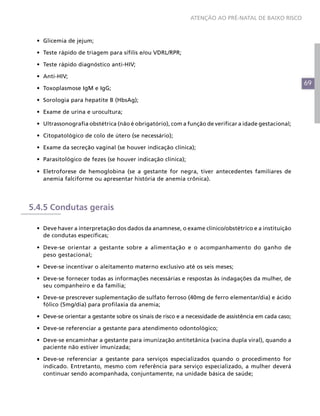 ATENÇÃO AO PRÉ-NATAL DE BAIXO RISCO



 •	 Glicemia de jejum;

 •	 Teste rápido de triagem para sífilis e/ou VDRL/RPR;

 •	 Teste rápido diagnóstico anti-HIV;

 •	 Anti-HIV;
                                                                                                        69
 •	 Toxoplasmose IgM e IgG;

 •	 Sorologia para hepatite B (HbsAg);

 •	 Exame de urina e urocultura;

 •	 Ultrassonografia obstétrica (não é obrigatório), com a função de verificar a idade gestacional;

 •	 Citopatológico de colo de útero (se necessário);

 •	 Exame da secreção vaginal (se houver indicação clínica);

 •	 Parasitológico de fezes (se houver indicação clínica);

 •	 Eletroforese de hemoglobina (se a gestante for negra, tiver antecedentes familiares de
    anemia falciforme ou apresentar história de anemia crônica).




5.4.5 Condutas gerais

 •	 Deve haver a interpretação dos dados da anamnese, o exame clínico/obstétrico e a instituição
    de condutas específicas;

 •	 Deve-se orientar a gestante sobre a alimentação e o acompanhamento do ganho de
    peso gestacional;

 •	 Deve-se incentivar o aleitamento materno exclusivo até os seis meses;

 •	 Deve-se fornecer todas as informações necessárias e respostas às indagações da mulher, de
    seu companheiro e da família;

 •	 Deve-se prescrever suplementação de sulfato ferroso (40mg de ferro elementar/dia) e ácido
    fólico (5mg/dia) para profilaxia da anemia;

 •	 Deve-se orientar a gestante sobre os sinais de risco e a necessidade de assistência em cada caso;

 •	 Deve-se referenciar a gestante para atendimento odontológico;

 •	 Deve-se encaminhar a gestante para imunização antitetânica (vacina dupla viral), quando a
    paciente não estiver imunizada;

 •	 Deve-se referenciar a gestante para serviços especializados quando o procedimento for
    indicado. Entretanto, mesmo com referência para serviço especializado, a mulher deverá
    continuar sendo acompanhada, conjuntamente, na unidade básica de saúde;
 