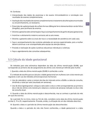 ATENÇÃO AO PRÉ-NATAL DE BAIXO RISCO



  III. Condutas:

  •	 Interpretação dos dados da anamnese e do exame clínico/obstétrico e correlação com
     resultados de exames complementares;

  •	 Avaliação dos resultados de exames complementares e tratamento de alterações encontradas
     ou encaminhamento, se necessário;
                                                                                                   71
  •	 Prescrição de suplementação de sulfato ferroso (40mg de ferro elementar/dia) e ácido fólico
     (5mg/dia), para profilaxia da anemia;

  •	 Oriente a gestante sobre alimentação e faça o acompanhamento do ganho de peso gestacional;

  •	 Incentive o aleitamento materno exclusivo até os seis meses;

  •	 Oriente a gestante sobre os sinais de risco e a necessidade de assistência em cada caso;

  •	 Faça o acompanhamento das condutas adotadas em serviços especializados, pois a mulher
     deverá continuar a ser acompanhada pela equipe da atenção básica;

  •	 Proceda à realização de ações e práticas educativas individuais e coletivas;

  •	 Faça o agendamento das consultas subsequentes.




5.5 Cálculo da idade gestacional

   Os métodos para esta estimativa dependem da data da última menstruação (DUM), que
corresponde ao primeiro dia de sangramento do último ciclo menstrual referido pela mulher.

  I. Quando a data da última menstruação (DUM) é conhecida e certa:

   É o método de escolha para se calcular a idade gestacional em mulheres com ciclos menstruais
regulares e sem uso de métodos anticoncepcionais hormonais:

  •	 Uso do calendário: some o número de dias do intervalo entre a DUM e a data da consulta,
     dividindo o total por sete (resultado em semanas);

  •	 Uso de disco (gestograma): coloque a seta sobre o dia e o mês correspondentes ao primeiro
     dia e mês do último ciclo menstrual e observe o número de semanas indicado no dia e mês
     da consulta atual.

  II. Quando a data da última menstruação é desconhecida, mas se conhece o período do mês
em que ela ocorreu:

   Se o período foi no início, meio ou fim do mês, considere como data da última menstruação
os dias 5, 15 e 25, respectivamente. Proceda, então, à utilização de um dos métodos descritos .

  III. Quando a data e o período da última menstruação são desconhecidos:

  Quando a data e o período do mês não forem conhecidos, a idade gestacional e a data
 
