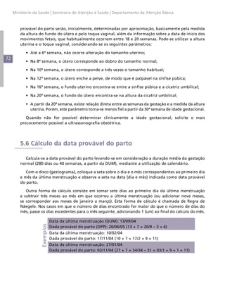 Ministério da Saúde | Secretaria de Atenção à Saúde | Departamento de Atenção Básica



         provável do parto serão, inicialmente, determinadas por aproximação, basicamente pela medida
         da altura do fundo do útero e pelo toque vaginal, além da informação sobre a data de início dos
         movimentos fetais, que habitualmente ocorrem entre 18 e 20 semanas. Pode-se utilizar a altura
         uterina e o toque vaginal, considerando-se os seguintes parâmetros:

           •	 Até a 6ª semana, não ocorre alteração do tamanho uterino;
72
           •	 Na 8ª semana, o útero corresponde ao dobro do tamanho normal;

           •	 Na 10ª semana, o útero corresponde a três vezes o tamanho habitual;

           •	 Na 12ª semana, o útero enche a pelve, de modo que é palpável na sínfise púbica;

           •	 Na 16ª semana, o fundo uterino encontra-se entre a sínfise púbica e a cicatriz umbilical;

           •	 Na 20ª semana, o fundo do útero encontra-se na altura da cicatriz umbilical;

           •	 A partir da 20ª semana, existe relação direta entre as semanas da gestação e a medida da altura
              uterina. Porém, este parâmetro torna-se menos fiel a partir da 30ª semana de idade gestacional.

            Quando não for possível determinar clinicamente a idade gestacional, solicite o mais
         precocemente possível a ultrassonografia obstétrica.




         5.6 Cálculo da data provável do parto

           Calcula-se a data provável do parto levando-se em consideração a duração média da gestação
         normal (280 dias ou 40 semanas, a partir da DUM), mediante a utilização de calendário.

            Com o disco (gestograma), coloque a seta sobre o dia e o mês correspondentes ao primeiro dia
         e mês da última menstruação e observe a seta na data (dia e mês) indicada como data provável
         do parto.

            Outra forma de cálculo consiste em somar sete dias ao primeiro dia da última menstruação
         e subtrair três meses ao mês em que ocorreu a última menstruação (ou adicionar nove meses,
         se corresponder aos meses de janeiro a março). Esta forma de cálculo é chamada de Regra de
         Näegele. Nos casos em que o número de dias encontrado for maior do que o número de dias do
         mês, passe os dias excedentes para o mês seguinte, adicionando 1 (um) ao final do cálculo do mês.

                               Data da última menstruação (DUM): 13/09/04
                    Exemplos




                               Dada provável do parto (DPP): 20/06/05 (13 + 7 = 20/9 – 3 = 6)
                               Data da última menstruação: 10/02/04
                               Dada provável do parto: 17/11/04 (10 + 7 = 17/2 + 9 = 11)
                               Data da última menstruação: 27/01/04
                               Dada provável do parto: 03/11/04 (27 + 7 = 34/34 – 31 = 03/1 + 9 + 1 = 11)
 