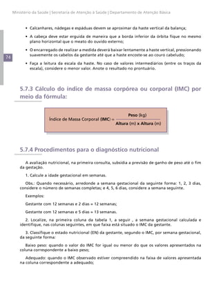Ministério da Saúde | Secretaria de Atenção à Saúde | Departamento de Atenção Básica



           •	 Calcanhares, nádegas e espáduas devem se aproximar da haste vertical da balança;

           •	 A cabeça deve estar erguida de maneira que a borda inferior da órbita fique no mesmo
              plano horizontal que o meato do ouvido externo;

           •	 O encarregado de realizar a medida deverá baixar lentamente a haste vertical, pressionando
              suavemente os cabelos da gestante até que a haste encoste-se ao couro cabeludo;
74
           •	 Faça a leitura da escala da haste. No caso de valores intermediários (entre os traços da
              escala), considere o menor valor. Anote o resultado no prontuário.




         5.7.3 Cálculo do índice de massa corpórea ou corporal (IMC) por
         meio da fórmula:


                                                                  Peso (kg)
                        Índice de Massa Corporal (IMC) =
                                                           Altura (m) x Altura (m)




         5.7.4 Procedimentos para o diagnóstico nutricional

            A avaliação nutricional, na primeira consulta, subsidia a previsão de ganho de peso até o fim
         da gestação.

           1. Calcule a idade gestacional em semanas.

            Obs.: Quando necessário, arredonde a semana gestacional da seguinte forma: 1, 2, 3 dias,
         considere o número de semanas completas; e 4, 5, 6 dias, considere a semana seguinte.

           Exemplos:

           Gestante com 12 semanas e 2 dias = 12 semanas;

           Gestante com 12 semanas e 5 dias = 13 semanas.

            2. Localize, na primeira coluna da tabela 1, a seguir , a semana gestacional calculada e
         identifique, nas colunas seguintes, em que faixa está situado o IMC da gestante.

            3. Classifique o estado nutricional (EN) da gestante, segundo o IMC, por semana gestacional,
         da seguinte forma:

            Baixo peso: quando o valor do IMC for igual ou menor do que os valores apresentados na
         coluna correspondente a baixo peso;

            Adequado: quando o IMC observado estiver compreendido na faixa de valores apresentada
         na coluna correspondente a adequado;
 