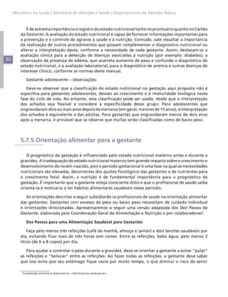 Ministério da Saúde | Secretaria de Atenção à Saúde | Departamento de Atenção Básica



            É de extrema importância o registro do estado nutricional tanto no prontuário quanto no Cartão
         da Gestante. A avaliação do estado nutricional é capaz de fornecer informações importantes para
         a prevenção e o controle de agravos à saúde e à nutrição. Contudo, vale ressaltar a importância
         da realização de outros procedimentos que possam complementar o diagnóstico nutricional ou
         alterar a interpretação deste, conforme a necessidade de cada gestante. Assim, destacam-se a
         avaliação clínica para a detecção de doenças associadas à nutrição (por exemplo: diabetes), a
80       observação da presença de edema, que acarreta aumento de peso e confunde o diagnóstico do
         estado nutricional, e a avaliação laboratorial, para o diagnóstico de anemia e outras doenças de
         interesse clínico, conforme as normas deste manual.

               Gestante adolescente – observações:

            Deve-se observar que a classificação do estado nutricional na gestação aqui proposta não é
         específica para gestantes adolescentes, devido ao crescimento e à imaturidade biológica nesta
         fase do ciclo de vida. No entanto, esta classificação pode ser usada, desde que a interpretação
         dos achados seja flexível e considere a especificidade desse grupo. Para adolescentes que
         engravidaram dois ou mais anos depois da menarca (em geral, maiores de 15 anos), a interpretação
         dos achados é equivalente à das adultas. Para gestantes que engravidaram menos de dois anos
         após a menarca, é provável que se observe que muitas serão classificadas como de baixo peso.




         5.7.5 Orientação alimentar para a gestante

            O prognóstico da gestação é influenciado pelo estado nutricional materno antes e durante a
         gravidez. A inadequação do estado nutricional materno tem grande impacto sobre o crescimento e
         desenvolvimento do recém-nascido, pois o período gestacional é uma fase na qual as necessidades
         nutricionais são elevadas, decorrentes dos ajustes fisiológicos das gestantes e de nutrientes para
         o crescimento fetal. Assim, a nutrição é de fundamental importância para o prognóstico da
         gestação. É importante que a gestante esteja consciente disto e que o profissional de saúde saiba
         orientá-la e motivá-la a ter hábitos alimentares saudáveis nesse período.

            As orientações descritas a seguir subsidiarão os profissionais de saúde na orientação alimentar
         das gestantes. Gestantes com excesso de peso ou baixo peso necessitam de cuidado individual
         e orientações direcionadas. Apresentaremos a seguir uma versão adaptada dos Dez Passos da
         Gestante, elaborada pela Coordenação-Geral de Alimentação e Nutrição e por colaboradores3.

               Dez Passos para uma Alimentação Saudável para Gestantes

             Faça pelo menos três refeições (café da manhã, almoço e jantar) e dois lanches saudáveis por
         dia, evitando ficar mais de três horas sem comer. Entre as refeições, beba água, pelo menos 2
         litros (de 6 a 8 copos) por dia.

            Para ajudar a controlar o peso durante a gravidez, deve-se orientar a gestante a evitar “pular”
         as refeições e “beliscar” entre as refeições. Ao fazer todas as refeições, a gestante deve saber
         que isso evita que seu estômago fique vazio por muito tempo, o que diminui o risco de sentir

         3
             A publicação encontra-se disponível em: <http://nutricao.saude.gov.br>.
 