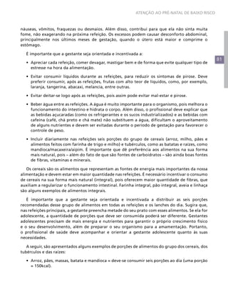 ATENÇÃO AO PRÉ-NATAL DE BAIXO RISCO



náuseas, vômitos, fraquezas ou desmaios. Além disso, contribui para que ela não sinta muita
fome, não exagerando na próxima refeição. Os excessos podem causar desconforto abdominal,
principalmente nos últimos meses de gestação, quando o útero está maior e comprime o
estômago.

  É importante que a gestante seja orientada e incentivada a:
                                                                                                     81
  •	 Apreciar cada refeição, comer devagar, mastigar bem e de forma que evite qualquer tipo de
     estresse na hora da alimentação.

  •	 Evitar consumir líquidos durante as refeições, para reduzir os sintomas de pirose. Deve
     preferir consumir, após as refeições, frutas com alto teor de líquidos, como, por exemplo,
     laranja, tangerina, abacaxi, melancia, entre outras.

  •	 Evitar deitar-se logo após as refeições, pois assim pode evitar mal-estar e pirose.

  •	 Beber água entre as refeições. A água é muito importante para o organismo, pois melhora o
     funcionamento do intestino e hidrata o corpo. Além disso, o profissional deve explicar que
     as bebidas açucaradas (como os refrigerantes e os sucos industrializados) e as bebidas com
     cafeína (café, chá preto e chá mate) não substituem a água, dificultam o aproveitamento
     de alguns nutrientes e devem ser evitadas durante o período de gestação para favorecer o
     controle de peso.

  •	 Incluir diariamente nas refeições seis porções do grupo de cereais (arroz, milho, pães e
     alimentos feitos com farinha de trigo e milho) e tubérculos, como as batatas e raízes, como
     mandioca/macaxeira/aipim. É importante que dê preferência aos alimentos na sua forma
     mais natural, pois – além do fato de que são fontes de carboidratos – são ainda boas fontes
     de fibras, vitaminas e minerais.

   Os cereais são os alimentos que representam as fontes de energia mais importantes da nossa
alimentação e devem estar em maior quantidade nas refeições. É necessário incentivar o consumo
de cereais na sua forma mais natural (integral), pois oferecem maior quantidade de fibras, que
auxiliam a regularizar o funcionamento intestinal. Farinha integral, pão integral, aveia e linhaça
são alguns exemplos de alimentos integrais.

   É importante que a gestante seja orientada e incentivada a distribuir as seis porções
recomendadas desse grupo de alimentos em todas as refeições e os lanches do dia. Sugira que,
nas refeições principais, a gestante preencha metade do seu prato com esses alimentos. Se ela for
adolescente, a quantidade de porções que deve ser consumida poderá ser diferente. Gestantes
adolescentes precisam de mais energia e nutrientes para garantir o próprio crescimento físico
e o seu desenvolvimento, além de preparar o seu organismo para a amamentação. Portanto,
o profissional de saúde deve acompanhar e orientar a gestante adolescente quanto às suas
necessidades.

   A seguir, são apresentados alguns exemplos de porções de alimentos do grupo dos cereais, dos
tubérculos e das raízes:

  •	 Arroz, pães, massas, batata e mandioca = deve-se consumir seis porções ao dia (uma porção
     = 150kcal).
 