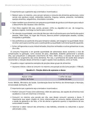 Ministério da Saúde | Secretaria de Atenção à Saúde | Departamento de Atenção Básica



           É importante que a gestante seja orientada e incentivada a:

           •	 Reduzir para, no máximo, uma vez por semana o consumo de alimentos gordurosos, como
              carnes com gordura visível, embutidos (salsicha, linguiça, salame, presunto, mortadela),
              queijos amarelos, salgadinhos, chocolates e sorvetes.

           •	 Saber também que alimentos com pequena quantidade de gordura contribuem para reduzir
86            o desconforto das náuseas e dos vômitos.

           •	 Usar óleos vegetais (de soja, canola, girassol, milho ou algodão) em vez de margarina,
              gordura vegetal, manteiga ou banha para cozinhar.

           •	 Ter atenção à quantidade: uma lata de óleo por mês é suficiente para uma família de quatro
              pessoas. Além disso, no lugar das frituras, deve-se preferir preparações assadas, cozidas,
              ensopadas e grelhadas.

           •	 Dar preferência ao azeite de oliva para temperar saladas, sem exagerar na quantidade. Deve-
              se evitar usá-lo para cozinhar, pois o azeite perde sua qualidade nutricional quando aquecido.

           •	 Evitar refrigerantes e sucos industrializados, biscoitos recheados e outras guloseimas no seu
              dia a dia.

            O consumo frequente e em grande quantidade de sobremesas doces aumenta o risco de
         complicações na gestação, como excesso de peso, obesidade, diabetes gestacional e pressão
         alta, que prejudicam o adequado crescimento do feto. Além disso, o excesso de açúcar está
         relacionado ao surgimento das cáries dentárias. Por isso, o profissional de saúde deve sempre
         recomendar a redução desses alimentos e sugerir opções mais saudáveis, como as frutas.

           O quadro a seguir apresenta exemplos de porções desse grupo de alimentos:

           •	 Açúcares e doces = deve-se consumir no máximo uma porção ao dia (uma porção = 110kcal).

                                Quadro 8 – Porção diária de açúcares e doces

                            Alimentos                                   1 porção equivale a:
                          Açúcar cristal                                  1 colher de sopa
                        Geleia de frutas                                  1 colher de sopa

         Fonte: BRASIL. Ministério da Saúde. Coordenação-Geral da Política de Alimentação e Nutrição;
         Universidade de Brasília, 2011.

           É importante que a gestante seja orientada e incentivada a:

           •	 Preferir consumir frutas como sobremesa. Além de saborosas, são opções de alimentos mais
              saudáveis e ricos em vitaminas e minerais.

           •	 Consumir no máximo uma porção por dia, caso deseje consumir açúcares e doces. É
              importante que sejam citados os riscos relacionados ao consumo destes alimentos para
              a saúde da gestante e do feto, a fim de alertar a gestante quanto à importância do seu
              autocuidado à saúde.

           •	 Valorizar o sabor natural dos alimentos e das bebidas, evitando ou reduzindo o açúcar
              adicionado a eles.
 