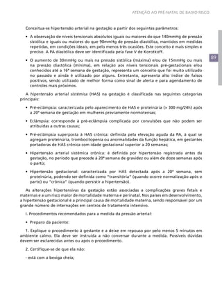 ATENÇÃO AO PRÉ-NATAL DE BAIXO RISCO



  Conceitua-se hipertensão arterial na gestação a partir dos seguintes parâmetros:

  •	 A observação de níveis tensionais absolutos iguais ou maiores do que 140mmHg de pressão
     sistólica e iguais ou maiores do que 90mmHg de pressão diastólica, mantidos em medidas
     repetidas, em condições ideais, em pelo menos três ocasiões. Este conceito é mais simples e
     preciso. A PA diastólica deve ser identificada pela fase V de Korotkoff.
                                                                                                   89
  •	 O aumento de 30mmHg ou mais na pressão sistólica (máxima) e/ou de 15mmHg ou mais
     na pressão diastólica (mínima), em relação aos níveis tensionais pré-gestacionais e/ou
     conhecidos até a 16ª semana de gestação, representa um conceito que foi muito utilizado
     no passado e ainda é utilizado por alguns. Entretanto, apresenta alto índice de falsos
     positivos, sendo utilizado de melhor forma como sinal de alerta e para agendamento de
     controles mais próximos.

   A hipertensão arterial sistêmica (HAS) na gestação é classificada nas seguintes categorias
principais:

  •	 Pré-eclâmpsia: caracterizada pelo aparecimento de HAS e proteinúria (> 300 mg/24h) após
     a 20ª semana de gestação em mulheres previamente normotensas;

  •	 Eclâmpsia: corresponde à pré-eclâmpsia complicada por convulsões que não podem ser
     atribuídas a outras causas;

  •	 Pré-eclâmpsia superposta à HAS crônica: definida pela elevação aguda da PA, à qual se
     agregam proteinúria, trombocitopenia ou anormalidades da função hepática, em gestantes
     portadoras de HAS crônica com idade gestacional superior a 20 semanas;

  •	 Hipertensão arterial sistêmica crônica: é definida por hipertensão registrada antes da
     gestação, no período que precede à 20ª semana de gravidez ou além de doze semanas após
     o parto;

  •	 Hipertensão gestacional: caracterizada por HAS detectada após a 20ª semana, sem
     proteinúria, podendo ser definida como “transitória” (quando ocorre normalização após o
     parto) ou “crônica” (quando persistir a hipertensão).

   As alterações hipertensivas da gestação estão associadas a complicações graves fetais e
maternas e a um risco maior de mortalidade materna e perinatal. Nos países em desenvolvimento,
a hipertensão gestacional é a principal causa de mortalidade materna, sendo responsável por um
grande número de internações em centros de tratamento intensivo.

  I. Procedimentos recomendados para a medida da pressão arterial:

  •	 Preparo da paciente:

  1. Explique o procedimento à gestante e a deixe em repouso por pelo menos 5 minutos em
ambiente calmo. Ela deve ser instruída a não conversar durante a medida. Possíveis dúvidas
devem ser esclarecidas antes ou após o procedimento.

  2. Certifique-se de que ela não:

  - está com a bexiga cheia;
 