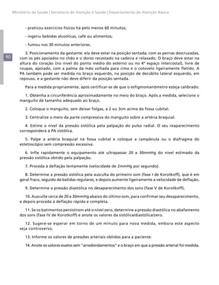 Ministério da Saúde | Secretaria de Atenção à Saúde | Departamento de Atenção Básica



           - praticou exercícios físicos há pelo menos 60 minutos;

           - ingeriu bebidas alcoólicas, café ou alimentos;

           - fumou nos 30 minutos anteriores.

            3. Posicionamento da gestante: ela deve estar na posição sentada, com as pernas descruzadas,
90       com os pés apoiados no chão e o dorso recostado na cadeira e relaxado. O braço deve estar na
         altura do coração (no nível do ponto médio do esterno ou no 4º espaço intercostal), livre de
         roupas, apoiado, com a palma da mão voltada para cima e o cotovelo ligeiramente fletido. A
         PA também pode ser medida no braço esquerdo, na posição de decúbito lateral esquerdo, em
         repouso, e a gestante não deve diferir da posição sentada.

           Para a medida propriamente, após certificar-se de que o esfigmomanômetro esteja calibrado:

           1. Obtenha a circunferência aproximadamente no meio do braço. Após a medida, selecione o
         manguito de tamanho adequado ao braço.

           2. Coloque o manguito, sem deixar folgas, a 2 ou 3cm acima da fossa cubital.

           3. Centralize o meio da parte compressiva do manguito sobre a artéria braquial.

            4. Estime o nível da pressão sistólica pela palpação do pulso radial. O seu reaparecimento
         corresponderá à PA sistólica.

            5. Palpe a artéria braquial na fossa cubital e coloque a campânula ou o diafragma do
         estetoscópio sem compressão excessiva.

            6. Infle rapidamente o equipamento até ultrapassar 20 a 30mmHg do nível estimado da
         pressão sistólica obtido pela palpação.

           7. Proceda à deflação lentamente (velocidade de 2mmHg por segundo).

            8. Determine a pressão sistólica pela ausculta do primeiro som (fase I de Korotkoff), que é em
         geral fraco, seguido de batidas regulares, e depois aumente ligeiramente a velocidade de deflação.

           9. Determine a pressão diastólica no desaparecimento dos sons (fase V de Korotkoff).

            10. Ausculte cerca de 20 a 30mmHg abaixo do último som, para confirmar seu desaparecimento,
         e depois proceda à deflação rápida e completa.

           11. Se os batimentos persistirem até o nível zero, determine a pressão diastólica no abafamento
         dos sons (fase IV de Korotkoff) e anote os valores da sistólica/diastólica/zero.

            12. Sugere-se esperar em torno de um minuto para nova medida, embora este aspecto
         seja controverso.

           13. Informe os valores de pressões arteriais obtidos para a paciente.

           14. Anote os valores exatos sem “arredondamentos” e o braço em que a pressão arterial foi medida.
 