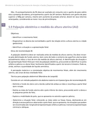 Ministério da Saúde | Secretaria de Atenção à Saúde | Departamento de Atenção Básica



            Obs.: O acompanhamento da PA deve ser avaliado em conjunto com o ganho de peso súbito
         e/ou a presença de edema, principalmente a partir da 24ª semana. Mulheres com ganho de peso
         superior a 500g por semana, mesmo sem aumento da pressão arterial, devem ter seus retornos
         antecipados, considerando-se maior risco de pré-eclâmpsia.


92
         5.9 Palpação obstétrica e medida da altura uterina (AU)

            Objetivos:

             - Identificar o crescimento fetal;

             - Diagnosticar os desvios da normalidade a partir da relação entre a altura uterina e a idade
               gestacional;

             - Identificar a situação e a apresentação fetal.

            (Grau de recomendação B)

            A palpação obstétrica deve ser realizada antes da medida da altura uterina. Ela deve iniciar-
         se pela delimitação do fundo uterino, bem como de todo o contorno da superfície uterina (este
         procedimento reduz o risco de erro da medida da altura uterina). A identificação da situação e
         da apresentação fetal é feita por meio da palpação obstétrica, procurando-se identificar os polos
         cefálico e pélvico e o dorso fetal, facilmente identificados a partir do terceiro trimestre. Pode-se,
         ainda, estimar a quantidade de líquido amniótico.

            A percepção materna e a constatação objetiva de movimentos fetais, além do crescimento
         uterino, são sinais de boa vitalidade fetal.

            Técnica para palpação abdominal (Manobras de Leopold):

            Consiste em um método palpatório do abdome materno em 4 passos (grau de recomendação B):

             - Delimite o fundo do útero com a borda cubital de ambas as mãos e reconheça a parte fetal
               que o ocupa;

             - Deslize as mãos do fundo uterino até o polo inferior do útero, procurando sentir o dorso e
               as pequenas partes do feto;

             - Explore a mobilidade do polo, que se apresenta no estreito superior pélvico;

             - Determine a situação fetal, colocando as mãos sobre as fossas ilíacas, deslizando-as em
               direção à escava pélvica e abarcando o polo fetal, que se apresenta. As situações que podem
               ser encontradas são: longitudinal (apresentação cefálica e pélvica), transversa (apresentação
               córmica) e oblíquas.
 