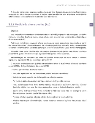 ATENÇÃO AO PRÉ-NATAL DE BAIXO RISCO



   A situação transversa e a apresentação pélvica, ao final da gestação, podem significar risco no
momento do parto. Nestas condições, a mulher deve ser referida para a unidade hospitalar de
referência que tenha condições de atender caso de distócia.



5.9.1 Medida da altura uterina (AU)                                                                   95


  Objetivo:

   Visa ao acompanhamento do crescimento fetal e à detecção precoce de alterações. Use como
indicador a medida da altura uterina e sua relação com o número de semanas de gestação (grau
de recomendação B).

  Padrão de referência: curvas de altura uterina para idade gestacional desenhadas a partir
dos dados do Centro Latino-Americano de Perinatologia (Clap). Existem, ainda, outras curvas
nacionais e internacionais utilizadas por alguns serviços isoladamente (grau de recomendação B).

   Ponto de corte: serão considerados parâmetros de normalidade para o crescimento uterino o
percentil 10 (para o limite inferior) e o percentil 90 (para o limite superior).

   Representação do indicador por meio de gráfico constituído de duas linhas: a inferior
representa o percentil 10, e a superior, o percentil 90.

   O resultado estará adequado quando estiver contido entre as duas linhas: excessivo (acima do
percentil 90) e deficiente (abaixo do percentil 10).

  I. Técnica para medida da altura uterina:

   - Posicione a gestante em decúbito dorsal, com o abdome descoberto;

   - Delimite a borda superior da sínfise púbica e o fundo uterino;

   - Por meio da palpação, procure corrigir a comum dextroversão uterina;

   - Fixe a extremidade inicial (0cm) da fita métrica, flexível e não extensível, na borda superior
     da sínfise púbica com uma das mãos, passando-a entre os dedos indicador e médio.

   - Deslize a fita métrica entre os dedos indicador e médio da outra mão até alcançar o fundo
     do útero com a margem cubital da mesma mão;

   - Proceda à leitura quando a borda cubital da mão atingir o fundo uterino;

   - Anote a medida (em centímetros) na ficha e no cartão e marque o ponto na curva da altura
     uterina.
 