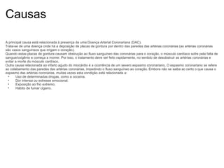 Causas A principal causa está relacionada à presença de uma Doença Arterial Coronariana (DAC). Trata-se de uma doença onde há a deposição de placas de gordura por dentro das paredes das artérias coronárias (as artérias coronárias são vasos sanguíneos que irrigam o coração). Quando estas placas de gordura causam obstrução ao fluxo sanguíneo das coronárias para o coração, o músculo cardíaco sofre pela falta de sangue/oxigênio e começa a morrer. Por isso, o tratamento deve ser feito rapidamente, no sentido de desobstruir as artérias coronárias e evitar a morte do músculo cardíaco. Outra causa relacionada ao infarto agudo do miocárdio é a ocorrência de um severo espasmo coronariano. O espasmo coronariano se refere ao colabamento das paredes das artérias coronárias, impedindo o fluxo sanguíneo ao coração. Embora não se saiba ao certo o que causa o espasmo das artérias coronárias, muitas vezes esta condição está relacionada a: Uso de determinadas drogas, como a cocaína. Dor intensa ou estresse emocional. Exposição ao frio extremo. Hábito de fumar cigarro. 