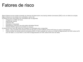 Fatores de risco Alguns fatores de risco podem aumentar as chances de desenvolver uma doença arterial coronariana (DAC) e ter um infarto do coração. Alguns fatores de risco podem ser controlados, outros não: Os fatores de risco que podem ser controlados são os seguintes: Tabagismo ou hábito de fumar. Hipertensão arterial. Colesterol alto. Sobrepeso e obesidade. Sedentarismo (indivíduo que não pratica atividades físicas). Diabetes Mellitus (glicose aumentada no sangue). Os fatores de risco que não podem ser mudados ou controlados são os seguintes: Idade: o risco aumenta para homens acima de 45 anos ou para mulheres acima de 55 anos (ou após a menopausa). História familiar de doença arterial coronariana (DAC): O risco aumenta se o pai ou um irmão foi diagnosticado com DAC antes de 55 anos de idade, ou a sua mãe ou uma irmã foi diagnosticada com DAC antes de 65 anos de idade. 