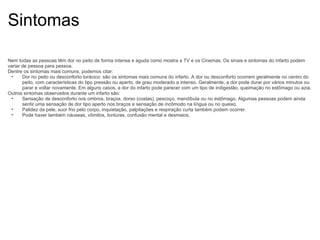Sintomas Nem todas as pessoas têm dor no peito de forma intensa e aguda como mostra a TV e os Cinemas. Os sinais e sintomas do infarto podem variar de pessoa para pessoa. Dentre os sintomas mais comuns, podemos citar: Dor no peito ou desconforto torácico: são os sintomas mais comuns do infarto. A dor ou desconforto ocorrem geralmente no centro do peito, com características do tipo pressão ou aperto, de grau moderado a intenso. Geralmente, a dor pode durar por vários minutos ou parar e voltar novamente. Em alguns casos, a dor do infarto pode parecer com um tipo de indigestão, queimação no estômago ou azia. Outros sintomas observados durante um infarto são: Sensação de desconforto nos ombros, braços, dorso (costas), pescoço, mandíbula ou no estômago. Algumas pessoas podem ainda sentir uma sensação de dor tipo aperto nos braços e sensação de incômodo na língua ou no queixo. Palidez da pele, suor frio pelo corpo, inquietação, palpitações e respiração curta também podem ocorrer. Pode haver também náuseas, vômitos, tonturas, confusão mental e desmaios. 