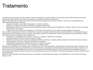Tratamento O tratamento precoce pode prevenir e limitar os danos causados ao músculo cardíaco. O importante é agir rápido diante dos primeiros sintomas de infarto agudo do miocárdio, procurando um atendimento médico prontamente. Alguns tratamentos são iniciados pelo médico diante da primeira suspeita de infarto do miocárdio, mesmo antes do diagnóstico ser confirmado definitivamente. São eles: Inalação de oxigênio, para melhor oxigenação no músculo cardíaco. Aspirina, para prevenir formação de trombos ou coágulos sanguíneos. Nitroglicerina: trata-se de um medicamento utilizado para reduzir a sobrecarga de trabalho do coração e melhorar o fluxo de sangue pelas artérias coronarianas. Tratamento da dor torácica com analgésicos. A presença da dor pode piorar um quadro de infarto agudo do miocárdio. Uma vez feito o diagnóstico de infarto do miocárdio (ou quando a suspeita é muito forte) são iniciados tratamentos mais específicos para tentar restaurar fluxo sanguíneo para o coração o mais rápido possível. Os tratamentos incluem medicamentos e procedimentos médicos. Os medicamentos mais utilizados pelos médicos são: Trombolíticos: medicações que dissolvem o trombo ou coágulo no interior das coronárias. Beta-bloqueadores: diminuem a sobrecarga do coração. Inibidores da enzima de conversão da angiotensina (IECA): controlam a pressão arterial e reduzem a tensão do músculo cardíaco. Anticoagulantes: previnem a formação de trombos ou coágulos. Antiagregantes plaquetários: também previnem a formação de trombos. Outras medicações para reduzir a dor, ansiedade ou tratar arritmias. Quando as medicações não conseguem parar o processo de infarto, são necessários procedimentos médicos para melhor tratamento. Os procedimentos mais utilizados para desobstruir as coronárias são a angioplastia e procedimentos do tipo ponte de safena (a safena é uma veia da perna que é transplantada para o coração no lugar da artéria coronária obstruída). Este procedimento de transplante de vasos sanguíneos para substituir a artéria coronária, que está obstruída, pode ser feito também com artérias mamárias (do tórax) e artérias radiais (dos antebraços). Diante do que foi exposto, todo tratamento deve ser prescrito e acompanhado por médicos, de preferência em uma Unidade de Terapia Intensiva (UTI). 