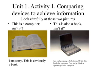 Unit 1. Activity 1. Comparing devices to achieve information Look carefully at these two pictures ,[object Object],[object Object],I am sorry. This is obviously a book. I am really making a fool of myself. It is this that is the computer. Concretely, this is a laptop or portable computer. 