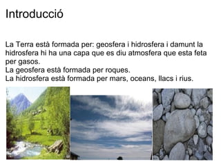 Introducció La Terra està formada per: geosfera i hidrosfera i damunt la hidrosfera hi ha una capa que es diu atmosfera que esta feta per gasos. La geosfera està formada per roques. La hidrosfera està formada per mars, oceans, llacs i rius. 