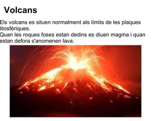 Volcans  Els volcans es situen normalment als límits de les plaques litosfèriques. Quan les roques foses estan dedins es diuen magma i quan estan defora s'anomenen lava. 