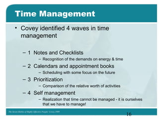 16
Time Management
• Covey identified 4 waves in time
management
– 1 Notes and Checklists
– Recognition of the demands on energy & time
– 2 Calendars and appointment books
– Scheduling with some focus on the future
– 3 Prioritization
– Comparison of the relative worth of activities
– 4 Self management
– Realization that time cannot be managed - it is ourselves
that we have to manage!
The Seven Habits of Highly Effective People: Covey,1989
 