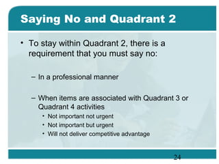 24
Saying No and Quadrant 2
• To stay within Quadrant 2, there is a
requirement that you must say no:
– In a professional manner
– When items are associated with Quadrant 3 or
Quadrant 4 activities
• Not important not urgent
• Not important but urgent
• Will not deliver competitive advantage
 